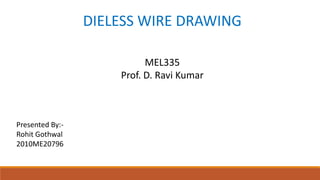 DIELESS WIRE DRAWING
MEL335
Prof. D. Ravi Kumar

Presented By:Rohit Gothwal
2010ME20796

 
