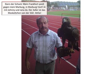 Dann der Schock: Mein Frankfurt spielt gegen mein Marburg, in Marburg! Geil! Ar mit Johnny und Jana da. Der Adler ist das Maskottchen von der SGE: Attila!