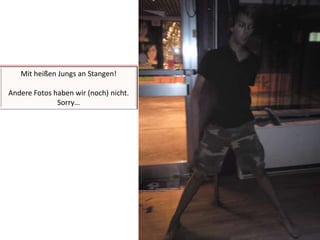 Mit heißen Jungs an Stangen!Andere Fotos haben wir (noch) nicht. Sorry…