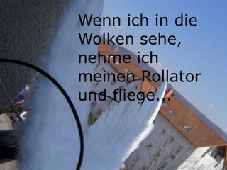 Wenn ich in die
Wolken sehe,
nehme ich
meinen Rollator
und fliege...
 