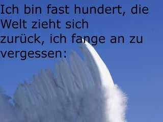 Ich bin fast hundert, die
Welt zieht sich
zurück, ich fange an zu
vergessen:
 