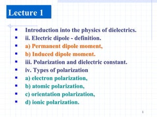 1
Lecture 1
 Introduction into the physics of dielectrics.
 ii. Electric dipole - definition.
 a) Permanent dipole moment,
 b) Induced dipole moment.
 iii. Polarization and dielectric constant.
 iv. Types of polarization
 a) electron polarization,
 b) atomic polarization,
 c) orientation polarization,
 d) ionic polarization.
 