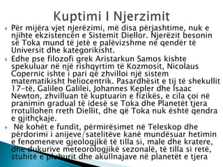  Për mijëra vjet njerëzimi, më disa përjashtime, nuk e
njihte ekzistencën e Sistemit Diellor. Njerëzit besonin
së Toka mund të jetë e palëvizshme në qendër të
Universit dhe kategorikisht.
 Edhe pse filozofi grek Aristarkun Samos kishte
spekuluar në një rishqyrtim të Kozmosit, Nicolaus
Copernic ishte i pari që zhvilloi një sistem
matematikisht heliocentrik. Pasardhësit e tij të shekullit
17-të, Galileo Galilei, Johannes Kepler dhe Isaac
Newton, zhvilluan të kuptuarin e fizikës, e cila çoi në
pranimin gradual të idesë se Toka dhe Planetët tjera
rrotullohen rreth Diellit, dhe që Toka nuk është qendra
e gjithçkaje.
 Në kohët e fundit, përmirësimet në Teleskop dhe
përdorimi i anijeve/satelitëve kanë mundësuar hetimin
e fenomeneve gjeologjikë të tilla si, male dhe kratere,
dhe dukurive meteorologjikë sezonalë, të tilla si retë,
stuhitë e pluhurit dhe akullnajave në planetët e tjera
 