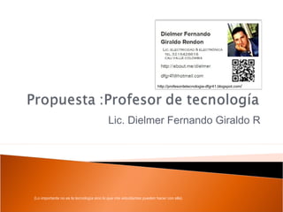 http://profesordetecnologia-dfgr41.blogspot.com/




                                          Lic. Dielmer Fernando Giraldo R




(Lo importante no es la tecnología sino lo que mis estudiantes pueden hacer con ella)
 