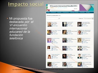    Mi propuesta fue
    destacada por el
    VI encuentro
    internacional
    educared de la
    fundación
    telefónica




      (Lo importante no es la tecnología sino lo que mis estudiantes pueden hacer con ella)
 
