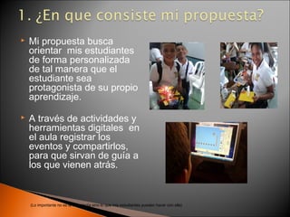    Mi propuesta busca
    orientar mis estudiantes
    de forma personalizada
    de tal manera que el
    estudiante sea
    protagonista de su propio
    aprendizaje.

   A través de actividades y
    herramientas digitales en
    el aula registrar los
    eventos y compartirlos,
    para que sirvan de guía a
    los que vienen atrás.



    (Lo importante no es la tecnología sino lo que mis estudiantes pueden hacer con ella)
 