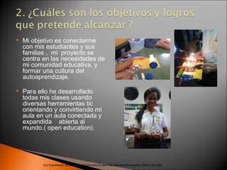    Mi objetivo es conectarme
    con mis estudiantes y sus
    familias , mi proyecto se
    centra en las necesidades de
    mi comunidad educativa, y
    formar una cultura del
    autoaprendizaje.

   Para ello he desarrollado
    todas mis clases usando
    diversas herramientas tic
    orientando y convirtiendo mi
    aula en un aula conectada y
    expandida abierta al
    mundo.( open education).




           (Lo importante no es la tecnología sino lo que mis estudiantes pueden hacer con ella)
 