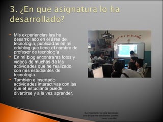    Mis experiencias las he
    desarrollado en el área de
    tecnología, publicadas en mi
    edublog que tiene el nombre de
    profesor de tecnología
   En mi blog encontraras fotos y
    videos de muchas de las
    actividades que he realizado
    con mis estudiantes de
    tecnología.
   También e insertado
    actividades interactivas con las
    que el estudiante puede
    divertirse y a la vez aprender.



                                        (Lo importante no es la tecnología
                                       sino lo que mis estudiantes pueden
                                                          hacer con ella)
 
