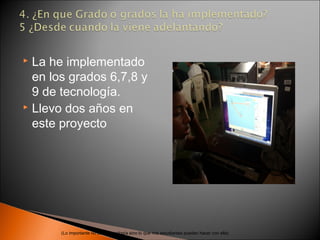  La he implementado
  en los grados 6,7,8 y
  9 de tecnología.
 Llevo dos años en

  este proyecto




       (Lo importante no es la tecnología sino lo que mis estudiantes pueden hacer con ella)
 