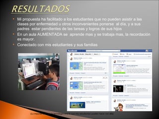    Mi propuesta ha facilitado a los estudiantes que no pueden asistir a las
    clases por enfermedad u otros inconvenientes ponerse al día, y a sus
    padres estar pendientes de las tareas y logros de sus hijos
   En un aula AUMENTADA se aprende mas y se trabaja mas, la recordación
    es mayor.
   Conectado con mis estudiantes y sus familias




           (Lo importante no es la tecnología sino lo que mis estudiantes pueden hacer con ella)
 