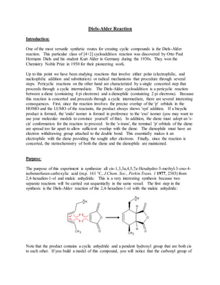 Diels-Alder Reaction
Introduction:
One of the most versatile synthetic routes for creating cyclic compounds is the Diels-Alder
reaction. This particular class of [4+2] cycloaddition reaction was discovered by Otto Paul
Hermann Diels and his student Kurt Alder in Germany during the 1930s. They won the
Chemistry Noble Prize in 1950 for their pioneering work.
Up to this point we have been studying reactions that involve either polar (electrophilic, and
nucleophilic addition and substitution) or radical mechanisms that procedure through several
steps. Pericyclic reactions on the other hand are characterized by a single concerted step that
proceeds through a cyclic intermediate. The Diels-Alder cycloaddition is a pericyclic reaction
between a diene (containing 4 pi electrons) and a dienophile (containing 2 pi electrons). Because
this reaction is concerted and proceeds through a cyclic intermediate, there are several interesting
consequences. First, since the reaction involves the precise overlap of the 'p' orbitals in the
HOMO and the LUMO of the reactants, the product always shows 'syn' addition. If a bicyclic
product is formed, the 'endo' isomer is formed in preference to the 'exo' isomer (you may want to
use your molecular models to convince yourself of this). In addition, the diene must adopt an 's-
cis' conformation for the reaction to proceed. In the 's-trans', the terminal 'p' orbitals of the diene
are spread too far apart to allow sufficient overlap with the diene. The dienophile must have an
electron withdrawing group attached to the double bond. This essentially makes it an
electrophile with the diene providing the sought after electrons. Finally, since the reaction is
concerted, the steriochemistry of both the diene and the dienophile are maintained.
Purpose:
The purpose of this experiment is synthesize all cis-1,3,3a,4,5,7a-Hexahydro-5-methyl-3-oxo-4-
isobenzofuran-carboxylic acid (m.p. 161 °C, J.Chem. Soc., Perkin Trans. 1 1977, 2385) from
2,4-hexadien-1-ol and maleic anhydride. This is a very interesting synthesis because two
separate reactions will be carried out sequentially in the same vessel. The first step in the
synthesis is the Diels-Alder reaction of the 2,4-hexadien-1-ol with the maleic anhydride:
Note that the product contains a cyclic anhydride and a pendent hydroxyl group that are both cis
to each other. If you build a model of this compound, you will notice that the carbonyl group of
 