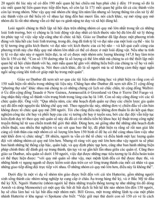 20 người thì lúc này sẽ có đến 190 mối quan hệ hai chiều mà bạn phải chú ý đến: 19 trong số đó là
các mối quan hệ liên quan trực tiếp đến bạn, số còn lại là 171 mối quan hệ giữa tất cả các thành viên
còn lại trong nhóm. Như vậy quy mô nhóm chỉ tăng lên năm lần nhưng số lượng thông tin cần xử lý để
các thành viên có thể hiểu rõ về nhau lại tăng đến hai mươi lần. nói cách khác, sự mở rộng quy mô
nhóm dù là rất nhỏ nhưng vẫn có thể tạo ra gánh nặng tư duy và xã hội đáng kể.
Loài người chúng ta thiết lập xã hội dựa trên những nhóm có quy mô lớn nhất trong tất cả những
loài linh trưởng, bởi vì chúng ta là loài động vật duy nhất có kích thước não bộ đủ lớn để xử lý thông
tin phức tạp về việc sắp xềp cũng như tổ chức xã hội. Giáo sư Dunbar đã lập được một phương trình
đúng với hầu hết các loài linh trưởng, trong đó, ông đã tính tỷ lệ vỏ đại não của một loài cụ thể - tức là
tỷ lệ tương ứng giữa kích thước vỏ đại não với kích thước của cả bộ não – và kết quả cuối cùng của
phương trình này cho thấy quy mô nhóm lớn nhất có thể có được ở một loài động vật. Nếu như ta tính
tỷ lệ vỏ đại não này ở người hiện đại, ta sẽ có được một nhóm ước lượng khoảng 147,8 hay làm tròn
lên là 150 cá thể. “Con số 150 dường như là số lượng cá thể lớn nhất mà chúng ta có thể thiết lập mối
quan hệ xã hội chân thành với họ, một mẫu quan hệ gắn với những hiểu biết của chúng ta về họ và mối
quan hệ của họ với chúng ta. Nói theo cách khác, đó là số người mà ta sẽ không cảm thấy ngại ngần
ngồi uống cùng khi tình cờ giáp mặt họ trong một quán”.
Giáo sư Dunbar đã xem xét sơ qua các tài liệu nhân chủng học và phát hiện ra rằng con số
150 xuất hiện rất nhiều trong những tài liệu này. Chẳng hạn như Dunbar đã xem xét đến 21 cộng đồng
“phường thợ săn” khác nhau mà chúng ta có những chứng cứ lịch sử chắc chắn, từ cộng đồng Walbiri
ở Úc đến cộng đồng Tauade ở New Guinea, Ammassalik ở Greenland và Ona ở Tierre Del Fuego và
ông nhận thấy rằng số thành viên trung bình trong làng của họ là 148. Con số này cũng đúng với các tổ
chức quân đội. Ông viết: “Qua nhiều năm, các nhà hoạch định quân sự (hay các chiến lược gia quân
sự) đã đến một nguyên tắc khống chế quy mô. Theo nguyên tắc này, những đơn vị chiến đấu về căn bản
không được tổ chức quá quy mô 200 người. Tôi cho rằng điều này không đơn thuần là do kết quả thực
nghiệm công tác chỉ huy và phối hợp của các vị tướng chỉ huy ở tuyến sau, bởi các đại đội vẫn tiếp tục
kiên định duy trì theo quy mô quân số này dù đã có rất nhiều tiến bộ khoa học kỹ thuật trong công nghệ
truyền thông kể từ sau chiến tranh thế giới thứ nhất. Đúng hơn, nó giống như thể những nhà hoạch định
chiến thuật, sau nhiều thử nghiệm và sai sót qua bao thế kỷ, đã phát hiện ra rằng sẽ rất nan giải khi
củng cố tình thân của một nhóm có số lượng lớn hơn 150 binh sĩ để họ có thể cùng nhau làm việc như
một khối đơn vị chức năng”. Dĩ nhiên, người ta vẫn có thể tổ chức và điều hành một lực lượng quân
đội với những nhóm có quy mô lớn hơn. Nhưng rõ ràng với quy mô lớn hơn như vậy người ta sẽ phải
ban hành những hệ thống cấp bậc, quân luật, và quy định phức tạp hơn, cũng như ban hành những biện
pháp chính thức để đánh giá sự trung thành, tận tụy và sự gắn kết lẫn nhau giữa các quân sĩ. Cũng theo
giáo sư Dunbar, nếu quân số dưới 150 người, việc đạt được những mục tiêu tương tự là điều hoàn toàn
có thể thực hiện được: “với quy mô quân số như vậy, mọi mệnh lệnh đều có thể được thực thi, và
những hành vi ngang ngạnh sẽ được kiểm soát dựa trên cơ sở lòng trung thành của mỗi cá nhân và qua
những giao tiếp đồng đội trực tiếp với nhau. Ở những nhóm có quy mô lớn hơn, điều này là không thể”.
Dưới đây lả một ví dụ về nhóm tôn giáo được biết đến với cái tên Hutterite, gồm những người
sinh sống thành các nhóm nông nghiệp tự cung cấp ở châu Âu trong hàng thế kỷ, và ở Bắc Mỹ từ đầu
thế kỷ XX. Người Hutterite (nhóm người kế thừa những truyền thống tương tự như những tín đồ dòng
Amish và dòng Mennonite) có một quy tắc bất di bất dịch là bất kể khi nào nhóm lên đến 150 người,
họ sẽ chia làm hai và lại bắt đầu một nhóm mới. Bill Gross, một trong những lãnh tụ của một phân
nhánh Hutterite ở khu ngoại vi Spokane cho biết: “Việc giữ mọi thứ dưới con số 150 có vẻ là cách
 