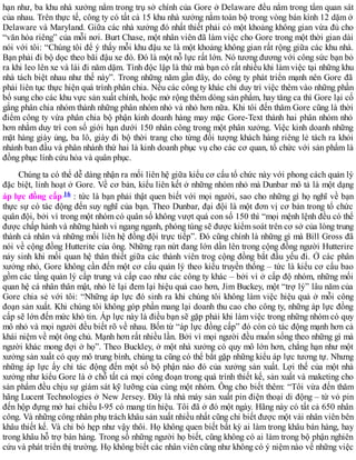 hạn như, ba khu nhà xưởng nằm trong trụ sở chính của Gore ở Delaware đều nằm trong tầm quan sát
của nhau. Trên thực tế, công ty có tất cả 15 khu nhà xưởng nằm toàn bộ trong vòng bán kính 12 dặm ở
Delaware và Maryland. Giữa các nhà xưởng đó nhất thiết phải có một khoảng không gian vừa đủ cho
“văn hóa riêng” của mỗi nơi. Burt Chase, một nhân viên đã làm việc cho Gore trong một thời gian dài
nói với tôi: “Chúng tôi để ý thấy mỗi khu đậu xe là một khoảng không gian rất rộng giữa các khu nhà.
Bạn phải đi bộ dọc theo bãi đậu xe đó. Đó là một nỗ lực rất lớn. Nó tương đương với công sức bạn bỏ
ra khi leo lên xe và lái đi năm dặm. Tính độc lập là thứ mà bạn có rất nhiều khi làm việc tại những khu
nhà tách biệt nhau như thế này”. Trong những năm gần đây, do công ty phát triển mạnh nên Gore đã
phải liên tục thực hiện quá trình phân chia. Nếu các công ty khác chỉ duy trì việc thêm vào những phần
bổ sung cho các khu vực sản xuất chính, hoặc mở rộng thêm dòng sản phẩm, hay tăng ca thì Gore lại cố
gắng phân chia nhóm thành những phân nhóm nhỏ và nhỏ hơn nữa. Khi tôi đến thăm Gore cũng là thời
điểm công ty vừa phân chia bộ phận kinh doanh hàng may mặc Gore-Text thành hai phân nhóm nhỏ
hơn nhằm duy trì con số giới hạn dưới 150 nhân công trong một phân xưởng. Việc kinh doanh những
mặt hàng giày ủng, ba lô, giày đi bộ thời trang cho từng đối tượng khách hàng riêng lẻ tách ra khỏi
nhánh ban đầu và phân nhánh thứ hai là kinh doanh phục vụ cho các cơ quan, tổ chức với sản phẩm là
đồng phục lính cứu hỏa và quân phục.
Chúng ta có thể dễ dàng nhận ra mối liên hệ giữa kiểu cơ cấu tổ chức này với phong cách quản lý
đặc biệt, linh hoạt ở Gore. Về cơ bản, kiểu liên kết ở những nhóm nhỏ mà Dunbar mô tả là một dạng
áp lực đồng cấp 16 : tức là bạn phải thật quen biết với mọi người, sao cho những gì họ nghĩ về bạn
thực sự có tác động đến suy nghĩ của bạn. Theo Dunbar, đại đội là một đơn vị cơ bản trong tổ chức
quân đội, bởi vì trong một nhóm có quân số không vượt quá con số 150 thì “mọi mệnh lệnh đều có thể
được chấp hành và những hành vi ngang ngạnh, phóng túng sẽ được kiểm soát trên cơ sở của lòng trung
thành cá nhân và những mối liên hệ đồng đội trực tiếp”. Đó cũng chính là những gì mà Bill Gross đã
nói về cộng đồng Hutterite của ông. Những rạn nứt đang lớn dần lên trong cộng đồng người Hutterire
nảy sinh khi mối quan hệ thân thiết giữa các thành viên trog cộng đồng bắt đầu yếu đi. Ở các phân
xưởng nhỏ, Gore không cần đến một cơ cấu quản lý theo kiểu truyền thống – tức là kiểu cơ cấu bao
gồm các tầng quản lý cấp trung và cấp cao như các công ty khác – bởi vì ở cấp độ nhóm, những mối
quan hệ cá nhân thân mật, nhỏ lẻ lại đem lại hiệu quả cao hơn, Jim Buckey, một “trợ lý” lâu năm của
Gore chia sẻ với tôi: “Những áp lực đó sinh ra khi chúng tôi không làm việc hiệu quả ở mỗi công
đoạn sản xuất. Khi chúng tôi không góp phần mang lại doanh thu cao cho công ty, những áp lực đồng
cấp sẽ lớn đến mức khó tin. Áp lực này là điều bạn sẽ gặp phải khi làm việc trong những nhóm có quy
mô nhỏ và mọi người đều biết rõ về nhau. Bốn từ “áp lực đồng cấp” đó còn có tác động mạnh hơn cả
khái niệm về một ông chủ. Mạnh hơn rất nhiều lần. Bởi vì mọi người đều muốn sống theo những gì mà
người khác mong đợi ở họ”. Theo Buckley, ở một nhà xưởng có quy mô lớn hơn, chẳng hạn như một
xưởng sản xuất có quy mô trung bình, chúng ta cũng có thể bắt gặp những kiểu áp lực tương tự. Nhưng
những áp lực ấy chỉ tác động đến một số bộ phận nào đó của xưởng sản xuất. Lợi thế của một nhà
xưởng như kiểu Gore là ở chỗ tất cả mọi công đoạn trong quá trình thiết kế, sản xuất và maketing cho
sản phẩm đều chịu sự giám sát kỹ lưỡng của cùng một nhóm. Ông cho biết thêm: “Tôi vừa đến thăm
hãng Lucent Technologies ở New Jersey. Đây là nhà máy sản xuất pin điện thoại di động – từ vỏ pin
đến hộp đựng mở hai chiều I-95 có mang tín hiệu. Tôi đã ở đó một ngày. Hãng này có tất cả 650 nhân
công. Và những công nhân phụ trách khâu sản xuất nhiều nhất cũng chỉ biết được một vài nhân viên bên
khâu thiết kế. Và chỉ bó hẹp như vậy thôi. Họ không quen biết bất kỳ ai làm trong khâu bán hàng, hay
trong khâu hỗ trợ bán hàng. Trong số những người họ biết, cũng không có ai làm trong bộ phận nghiên
cứu và phát triển thị trường. Họ không biết các nhân viên cũng như không có ý niệm nào về những việc
 
