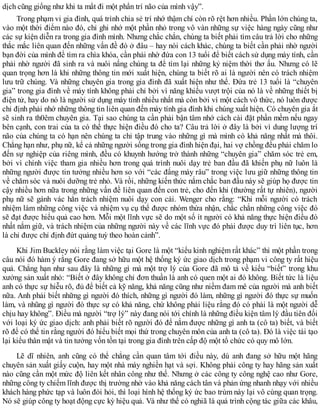 dịch cũng giống như khi ta mất đi một phần trí não của mình vậy”.
Trong phạm vi gia đình, quá trình chia sẻ trí nhớ thậm chí còn rõ rệt hơn nhiều. Phần lớn chúng ta,
vào một thời điểm nào đó, chỉ ghi nhớ một phần nhỏ trong vô vàn những sự việc hàng ngày cũng như
các sự kiện diễn ra trong gia đình mình. Nhưng chắc chắn, chúng ta biết phải tìm câu trả lời cho những
thắc mắc liên quan đến những vấn đề đó ở đâu – hay nói cách khác, chúng ta biết cần phải nhờ người
bạn đời của mình để tìm ra chìa khóa, cần phải nhờ đứa con 13 tuổi để biết cách sử dụng máy tính, cần
phải nhờ người đã sinh ra và nuôi nấng chúng ta để tìm lại những kỷ niệm thời thơ ấu. Nhưng có lẽ
quan trọng hơn là khi những thông tin mới xuất hiện, chúng ta biết rõ ai là người nên có trách nhiệm
lưu trữ chúng. Và những chuyên gia trong gia đình đã xuất hiện như thế. Đứa trẻ 13 tuổi là “chuyên
gia” trong gia đình về máy tính không phải chỉ bởi vì năng khiếu vượt trội của nó là về những thiết bị
điện tử, hay do nó là người sử dụng máy tính nhiều nhất mà còn bởi vì một cách vô thức, nó luôn được
chỉ định phải nhớ những thông tin liên quan đến máy tính gia đình khi chúng xuất hiện. Có chuyên gia ắt
sẽ sinh ra th0êm chuyên gia. Tại sao chúng ta cần phải bận tâm nhớ cách cài đặt phần mềm nếu ngay
bên cạnh, con trai của ta có thể thực hiện điều đó cho ta? Câu trả lời ở đây là bởi vì dung lượng trí
não của chúng ta có hạn nên chúng ta chỉ tập trung vào những gì mà mình có khả năng nhất mà thôi.
Chẳng hạn như, phụ nữ, kể cả những người sống trong gia đình hiện đại, hai vợ chồng đều phải chăm lo
đến sự nghiệp của riêng mình, đều có khuynh hướng trở thành những “chuyên gia” chăm sóc trẻ em,
bởi vì chính việc tham gia nhiều hơn trong quá trình nuôi dạy trẻ ban đầu đã khiến phụ nữ luôn là
những người được tin tưởng nhiều hơn so với “các đấng mày râu” trong việc lưu giữ những thông tin
về chăm sóc và nuôi dưỡng trẻ nhỏ. Và rồi, những kiến thức nắm chắc ban đầu này sẽ giúp họ được tin
cậy nhiều hơn nữa trong những vấn đề liên quan đến con trẻ, cho đến khi (thường rất tự nhiên), người
phụ nữ sẽ gánh vác hẳn trách nhiệm nuôi dạy con cái. Wenger cho rằng: “Khi mỗi người có trách
nhiệm làm những công việc và nhiệm vụ cụ thể được nhóm thừa nhận, chắc chắn những công việc đó
sẽ đạt được hiểu quả cao hơn. Mỗi một lĩnh vực sẽ do một số ít người có khả năng thực hiện điều đó
nhất nắm giữ, và trách nhiệm của những người này về các lĩnh vực đó phải được duy trì liên tục, hơn
là chỉ được chỉ định đứt quảng tuỳ theo hoàn cảnh”.
Khi Jim Buckley nói rằng làm việc tại Gore là một “kiểu kinh nghiệm rất khác” thì một phần trong
câu nói đó hàm ý rằng Gore đang sở hữu một hệ thống ký ức giao dịch trong phạm vi công ty rất hiệu
quả. Chẳng hạn như sau đây là những gì mà một trợ lý của Gore đã mô tả về kiểu “biết” trong khu
xưởng sản xuất nhỏ: “Biết ở đây không chỉ đơn thuần là anh có quen một ai đó không. Biết tức là liệu
anh có thực sự hiễu rõ, đủ để biết cả kỹ năng, khả năng cũng như niềm đam mê của người mà anh biết
nữa. Anh phải biết những gì người đó thích, những gì người đó làm, những gì người đó thực sự muốn
làm, và nhũng gì người đó thực sự có khả năng, chứ không phải liệu rằng đó có phải là một người dễ
chịu hay không”. Điều mà người “trợ lý” này đang nói tới chính là những điều kiện tâm lý đầu tiên đối
với loại ký ức giao dịch: anh phải biết rõ người đó để nắm được những gì anh ta (cô ta) biết, và biết
rõ để có thể tin rằng người đó hiểu biết mọi thứ trong chuyên môn của anh ta (cô ta). Đó là việc tái tạo
lại kiểu thân mật và tin tưởng vốn tồn tại trong gia đình trên cấp độ một tổ chức có quy mô lớn.
Lẽ dĩ nhiên, anh cũng có thể chẳng cần quan tâm tới điều này, dù anh đang sở hữu một hãng
chuyên sản xuất giấy cuộn, hay một nhà máy nghiền hạt và sợi. Không phải công ty hay hãng sản xuất
nào cũng cần một mức độ liên kết nhân công như thế. Nhưng ở các công ty công nghệ cao như Gore,
những công ty chiếm lĩnh được thị trường nhờ vào khả năng cách tân và phản ứng nhanh nhạy với nhiều
khách hàng phức tạp và luôn đòi hỏi, thì loại hình hệ thống ký ức bao trùm này lại vô cùng quan trọng.
Nó sẽ giúp công ty hoạt động cực kỳ hiệu quả. Và như thế có nghiã là quá trình cộng tác giữa các khâu,
 