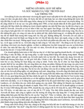 (Phần 1)
NHỮNG LỜI ĐỒN, GIẦY ĐẾ MỀM
VÀ SỨC MẠNH CỦA VIỆC TRUYỀN ĐẠT
LẠI THÔNG TIN
Airwalking là tên của môn trượt ván trong đó người trượt xuất phát từ bờ dốc thoải, phóng lướt đi
cùng với tấm ván gắn dưới chân, rồi bước dài hết cỡ một hoặc hai sải chân trong không khí trước khi
tiếp đất Đây là một trò biểu diễn nguy hiểm, nhưng lại là linh hồn của môn trượt ván truyền thống. Và
đó cũng chính là lí do tại sao vào giữa những năm 1980, có hai doanh nhân đã đi đến quyết định sản
xuất giày thể thao dành cho những tay trượt chuyên nghiệp của môn thể thao này, họ đặt tên công ty của
mình là Airwalk. Airwalk có trụ sở nằm ở khu vực bao ngoài San Diego. Lúc đầu, những sản phẩm
của công ty luôn gắn liền với văn hóa trượt ván trên bờ biển của thanh thiếu niên trong vùng. Họ cho ra
đời những đôi giày vải cứng với màu sắc tự nhiên nổi bật, nhiều hình trang trí, và những đôi giày kiểu
này đã trở thành hiện tượng thời trang mới lúc bấy giờ. Không những thế, Airwalk còn sản xuất ra
những đôi giày trượt kỹ thuật cao bằng da lộn với lớp đế kếp dày được nén mạnh, cứng và chắc chắn
như chính tấm ván trượt. Những người trượt ván yêu thích sản phẩm này đến mức họ có thể giặt đi giặt
lại, và đi ngay cả khi lái xe. Airwalk cũng là một công ty “rất chịu chơi”. Họ đứng ra tài trợ cho các
vận động viên trượt ván chuyên nghiệp, và khơi ra những trào lưu thời trang mới sau các sự kiện được
tổ chức cho môn thể thao này. Chỉ sau một vài năm, Airwalk đã tạo dựng được cơ nghiệp có mức
doanh thu lên tới 13 triệu USD mỗi năm.
Các doanh nghiệp hoàn toàn có thể tiếp tục duy trì vô thời hạn ngưỡng doanh thu đó, với trạng thái
cân bằng ở mức độ thấp, chỉ tập trung phục vụ một lượng khách hàng nhỏ nhưng trung thành. Nhưng
những người nắm giữ vận mệnh của Airwalk muốn tiến xa hơn thế. Họ muốn xây dựng Airwalk trở
thành một thương hiệu được cả thế giới biết đến. Chính vì thế. đầu thập kỷ 1990, họ đã thay đổi lại
toàn bộ cơ cấu, đường lối hoạt động của công ty mình. Trước tiên, họ tổ chức lại hoạt động kinh
doanh, thiết kế lại sản phẩm. Họ mở rộng thêm các dòng sản phẩm. Không chỉ tập trung vào giày trượt
ván mà còn chú trọng đến cả những sản phẩm phục vụ cho các môn thể thao khác như lướt sóng, trượt
tuyết, xe đạp địa hình, xe đạp đua. Họ tài trợ cho vận động viên của tất cả những môn thể thao này, làm
cho cái tên Airwalk đồng nghĩa với một phong cách mới, năng động. Airwalk cũng tiến hành một chiến
dịch quảng cáo rất ấn tượng, hấp dẫn nhắm vào đối tượng bình dân nhằm mục đích thu hút khách hàng
đến với các gian hàng bán giày thể thao dành cho giới trẻ. Họ thuyết phục nhà bán lẻ Foot Locker tung
ra thị trường sản phẩm của mình trên cơ sở thử nghiệm; thuyết phục rất nhiều ban nhạc rock đi giày của
mình trên sân khấu, và có lẻ động thái quan trọng nhất là họ đã quyết định thuê công ty quảng cáo nhỏ
Lambesis, cố vấn thêm cho các chiến dịch quảng cáo của mình. Nhờ những lời khuyên của Lambesis,
doanh thu của Airwalk tăng rất nhanh và mạnh. Năm 1993, Airwalk mới chỉ là doanh nghiệp có doanh
thu 16 triệu USD nhưng đến năm 1994, doanh thu của công ty đã là 44 triệu đô la, năm 1995 tăng vọt
lên 150 triệu. và một năm sau, con số này đã là 175 triệu. Vào thời điểm doanh thu đạt cao nhất,
Airwalk đã được một công ty nghiên cứu thị trường rất tiếng tăm xếp hạng thứ 13 trong danh sách
những nhãn hiệu giày thể thao thứ ba chỉ sau hai “ông lớn”: Nike và Adidas. như vậy, nhờ một nguyên
nhân nào đó, chỉ trong khoảng thời gian ngắn từ một đến hai năm, Airwalk đã thoát thai khỏi trạng thái
cân bằng bình ổn, vượt ra khỏi phạm vi của những bãi biển ở khu phía nam California. Airwalk đã đại
phát thành công trong những năm nữa đầu thập kỷ 1990.
Trong cuốn Điểm Bùng Phát này, chúng ta đã cũng tìm hiểu thế nào là một hiện tượng có sức lan
nhanh và mạnh như “đại dịch” cũng như hiểu rõ những nguyên tắc lây lan của hiện tượng ấy. Thực tế từ
 