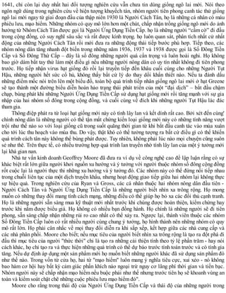 1641, chỉ còn lại duy nhất hai đối tượng nghiên cứu vẫn chưa tin dùng giống ngô lai mới. Nói theo
ngôn ngữ dùng trong nghiên cứu về hiện tượng khuyếch tán, nhóm người tiên phong canh tác thử giống
ngô lai mới ngay từ giai đoạn đầu của thập niên 1930 là Người Cách Tân, họ là những cá nhân có máu
phiêu lưu, mạo hiểm. Những nhóm có quy mô lớn hơn một chút, chấp nhận trồng giống ngô mới do ảnh
hưởng từ Nhóm Cách Tân được gọi là Người Ứng Dụng Tiền Cấp. họ là những người “cầm cờ” đi đầu
trong cộng đồng, có suy nghĩ sâu sắc và rất được kính trọng. họ luôn quan sát, phân tích nhất cử nhất
động của những Người Cách Tân rồi mới đưa ra những động thái tiếp bước phù hơp. Tiếp theo, các
nhóm nông dân tăng nhanh đột biến trong những năm 1936, 1937 và 1938 được gọi là Số Đông Tiền
Cấp và Số Đông Thứ Cấp – đây là số đông những người quá cẩn trọng và luôn hoài nghi. Họ không
bao giờ dám bắt tay thử làm một điều gì nếu những người nông dân có uy tín nhất không đi tiên phong
trước. Họ tiếp nhận virus hạt giống đó rồi lại truyền tiếp đến khâu cuối cùng cho những Người Tụt
Hậu, những người hết sức cổ hủ, không thấy bất cứ lý do thay dổi khẩn thiết nào. Nếu ta đánh dấu
những điểm mốc nói trên lên một biểu đồ, toàn bộ quá trình tiếp nhân giống ngô lai mới ở hạt Greene
sẽ tạo thành một đường biểu diễn hoàn hảo trạng thái phát triển của một “đại dịch” – bắt đầu chậm
chạp, bùng phát khi những Người Ứng Dụng Tiền Cấp sử dụng hạt giống mới rồi tăng mạnh với sự gia
nhập của hai nhóm số đông trong cộng đồng, và cuối cùng về đích khi những người Tụt Hậu lác đác
tham gia.
Thông điệp phát ra từ loại hạt giống mới này có tính lây lan và kết dính rất cao. Bởi xét đến cùng'
chính nông dân là những người có thể tận mắt chứng kiến loại giống mới này có những tính năng vượt
trội như thế nào so với loại giống cũ trong suốt quãng thời gian từ khi bắt đầu canh tác vào mùa xuân
cho tới lúc thu hoạch vào mùa thu. Do vậy, thật khó có thể tưởng tượng ra bất cứ điều gì có thể khiến
quá trình cách tân này không thể bùng phát được. Tuy nhiên, không phải lúc nào mọi chuyện cũng suôn
sẻ như thê. Trên thực tế, có nhiều trường hợp quá trình lan truyền nhờ tính lây lan của một ý tưởng mới
lại khá gian nan.
Nhà tư vấn kinh doanh Geoffrey Moore đã đưa ra ví dụ về công nghệ cao để lập luận rằng có sự
khác biệt rất lớn giữa người khơi nguồn xu hướng và ý tưởng với người thuộc nhóm số đông cộng đồng
rốt cuộc lại là người thực thi những xu hướng và ý tưởng đó. Các nhóm này có thể đứng nối tiếp nhau
trong chuỗi liên tục của một dịch truyền khẩu, nhưng hoạt động giao tiếp giữa hai nhóm lại không thực
sự hiệu quả. Trong nghiên cứu của Ryan và Gross, các cá nhân thuộc hai nhóm nông dân đầu tiên -
Người Cách Tân và Người Ứng Dụng Tiền Cấp là những người biết nhìn xa trông rộng. Họ mong
muốn có những thay đổi mang tính cách mạng, những điều có thể giúp họ bỏ xa các đối thủ cạnh tranh.
Họ là những người sẵn sàng mua kỹ thuật mới nhất trước khi chúng được hoàn thiện, kiểm chứng hay
trước khi nắm được biểu giá. Họ không có nhiều bạn đồng hành. Họ chính là những người sẽ đi tiên
phong, sẵn sàng chấp nhận những rủi ro cao nhất có thể xảy ra. Ngược lại, thành viên thuộc các nhóm
Số Đông Tiền Cấp luôn có rất nhiều người cùng chung ý tưởng, họ hình thành nên những nhóm có quy
mô rất lớn. Họ phải cân nhắc về mọi thay đổi diễn ra khi sắp xếp, kết hợp giữa các nhà cung cấp và
các nhà phân phối. Moore cho biết; nếu mục tiêu của người biết nhìn xa trông rộng là tạo ra đột phá đi
đầu thì mục tiêu của người "thức thời" chi là tạo ra những cải thiện tính theo tỷ lệ phần trăm - hay nói
cách khác, họ chỉ tạo ra và thực hiện những quá trình có thể dự báo trước tính toán trước và có tính gia
tăng. Nếu dự định áp dụng một sản phẩm mới họ muốn biết những người khác đã sử dụng sản phẩm đó
như thế nào. Trong vốn từ cửa họ, hai từ "mạo hiểm" luôn mang ý nghĩa tiêu cực, xui xẻo - nó không
bao hàm cơ hội hay bất kỳ cảm giác phấn khích nào ngoại trừ nguy cơ lãng phí thời gian và tiền bạc.
Nhóm người này sẽ chấp nhận mạo hiểm nếu buộc phải như thế nhưng trước tiên họ sẽ khoanh vùng an
toàn và kiểm soát chặt chẽ những cuộc phiêu lưu mạo hiểm đó".
Moore cho rằng trong thái độ của Người Ứng Dụng Tiền Cấp và thái độ của những người trong
 