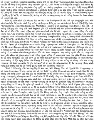 Số Đông Tiền Cấp có những xung khắc mang tính cơ bản. Các ý tưởng cách tân chắc chắn không lưu
chuyển dễ dàng từ một nhóm sang nhóm kế cận nó. Luôn tồn tại cách biệt rất lớn giữa hai nhóm. Sự
thất bại của tất cả những sản phẩm công nghệ cao (những sản phẩm chưa bao giờ có đối tượng khách
hàng vượt ra khỏi phạm vi nhóm Người Ứng Dụng Tiền Cấp) là do các công ty sản xuất ra sản phẩm
đó không thể tìm ra một phương cách nào để một ý tưởng vốn có sức tác động rất lớn tới những Người
Ứng Dụng Tiền Cấp trở thành một ý tưởng có sức tác đông tương tự tới những thành viên thuộc nhóm
Số Đông Tiền Cấp.
Toàn bộ cuốn sách của Moore đưa ra các ví dụ liên quan tới các lĩnh vực công nghệ cao. Khi
trình bày luận điểm của mình ông không sử dụng các kiểu sự việc có tính đại dịch xã hội để lập luận.
Những đứa trẻ sống ở khu thương mại Manhaltan - nhân tố giúp nhãn hiệu Hush Puppies hối sinh - đi
những đôi giày của hãng bởi Hush Puppies gắn với hình ảnh một sản phẩm của những năm 1950, lỗi
thời và rẻ tiền. Các em đi những đôi giày này chính xác là bởi vì ngoài các em ra chẳng còn ai đi
chúng nữa. Các em mong muốn đưa ra một tuyên ngôn thời trang mang tính cách mạng. Các em sẵn
sàng mao hiểm tách mình nổi bật ra khỏi đám đông. Còn phần lớn chúng ta, những thành viên nhóm Số
đông Tiền Cấp và Số đông Thứ Cấp, lại không muốn đưa ra bất kỳ tuyên ngôn thời trang nào hay chấp
nhận mạo hiểm cùng thời trang. Vậy Hush Puppies đã vượt qua khoảng cách biệt giữa các nhóm như
thế nào? Quay lại trường hợp của Airwalk, hãng quảng cáo Lambesis được giao cho một kiểu giày
vốn đã có sức hấp dẫn rất đặc biệt với các nhóm trượt ván tại nam California, và nhiệm vụ của họ là
biến loại giày đó thành hợp thời và có sức hút với đối tượng thanh thiếu niên trên toàn thế giới, kể cả
những cô, cậu nhóc chưa bao giờ chạm đến ván trượt trong đời, hay những người vẫn cho rằng môn
trượt ván chẳng có gì độc đáo và cả những người không có nhu cầu sử dụng loại giày đế rộng vốn cỏ
thể dễ dàng bám chắc vào ván trượt và có phần mũi giày được độn để làm giảm lực va chạm khi thực
hiện những cú lộn nguy hiểm trên không. Rõ ràng nhiệm vụ này không dễ dàng chút nào nhưng
Lambesis đã thực hiện điều đó như thế nào? Và tại sao tất cả hành động kỳ lạ và mang phong cách
riêng của những đứa trẻ lại có thể quy tụ thành một xu hướng chủ đạo?
Chính ở điểm này, tôi cho rằng Người Kết Nối, Nhà Thông Thái và Người Bán Hàng đóng vai
trò quan trọng nhất. Trong chương nói về Quy luật Thiểu Số, tôi có đề cập đến vấn đề làm thế nào
những khả năng xã hội đặc biệt của ba nhóm trên có thể khiến cho các "đại dịch" bùng phát. Nhưng
trong chương này, chúng ta có thể xem xét vấn đế đã nêu kỹ càng hơn. Ba nhóm người được nói đến là
những người có thể giúp các cuộc cách tân vượt qua khoảng cách biệt giữa các nhóm. Họ là những
người thông dịch: họ tiếp nhận ý tưởng và thông tin từ một thế gìới rất riêng rồi chuyển đổi những ý
tưởng thông tin đó sang thứ ngôn ngữ mà tất cả chúng ta có thể hiểu được. Mark Alpert, giáo sư giảng
dạy tại đại học Texas, người mà tôi đã mô tả như một Nhà Thông Thái đích thực, là mẫu người sẽ tìm
đến tận nơi bạn ở và chỉ cho bạn các cài đặt, sửa chữa hoặc thao tác một mảng phần mềm máy tính
phức tạp Hay như Tom Gau, một Người Bán Hàng xuất sắc, ông chuyên đảm nhận những vụ việc
chuyên môn liên quan đến luật thuế và kế hoạch nghỉ hưu rồi sau đó tổng hợp tất cả lại trong những
thuật ngữ đánh vào tình cảm của khách hàng. Tiếp đến là Lois Weisberg, Người Kết Nối, bà là nhân
vật thuộc về rất nhiều giới khác nhau - từ chính trị, sân khấu, môi trường âm nhạc, luật, y, dược, v.v.
Một trong những việc làm chính của bà là thể hiện vai trò trung gian kết nối giữa các giai tầng xã hội
khác nhau. Dee Dee Gordon, một trong những nhân vật chủ chốt của Lambesis, nguyên trưởng bộ phận
nghiên cứu thị trường đã cho biết quá trình tương tự như vậy cũng xảy ra đối với trường hợp của các
khuynh hướng thời trang có tác động định kỳ tới văn hoá của lớp trẻ. Người Cách Tân thử những điều
mới mẻ. Rồi kế đến những thanh thiếu niên có vai trò tương đương với một Nhà Thông Thái, một
Người Kết Nối hay một Người Bán Hàng - sẽ kiểm nghiệm rồi tiếp nhận điều đó. "Bọn trẻ sẽ khiến
cho những người nằm trong nhóm Số Đông dễ chấp nhận mọi thứ hơn. Một đứa trẻ nhìn thấy điều
 