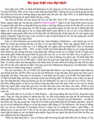 Ba quy luật của đại dịch
Giữa thập niên 1990, cả thành phố Baltimore bị tấn công bởi sự lây lan của căn bệnh giang mai.
Từ năm 1995 đến 1996, số trẻ sinh ra mắc bệnh này tăng 500%. Đường mô tả tỷ lệ bệnh giang mai nếu
biểu diễn trên biểu đồ là đường thẳng trong nhiều năm, khi đến mốc năm 1995, tỷ lệ nhiễm bệnh tăng
lên đã khiến đường này bẻ ngoặt thành một góc vuông.
Vậy điều gì đã đẩy vấn nạn giang mai lên cao đến thế? Theo CDC (Trung tâm kiểm soát dịch
bệnh), nguyên nhân của vấn nạn này chính là Crack Cocaine 3. Người ta cho rằng chính crack cocaine
là nguyên nhân dẫn đến sự tăng đột biến của hành vi tình dục không an toàn, từ đó dẫn đến sự lây lan
các virus như HIV hay giang mai. Nó dẫn dụ ngày càng nhiều người tới mua ma túy ở những khu phố
nghèo, do đó làm tăng nguy cơ họ sẽ mang mầm bệnh truyền nhiễm về nơi cư trú và lây nhiễm cho
những người xung quanh. Điều này sẽ làm thay đổi mô hình liên đới xã hội giữa họ với mọi người xung
quanh. Cũng theo trung tâm này, crack cocaine là một cú huých đáng kể mà vấn nạn giang mai cần để
biến thành một đại dịch nguy hiểm.
Giáo sư John Zenilman của trường Đại học Johns Hopkins ở Baltimore – một chuyên gia về các
bệnh lây truyền qua đường tình dục, lại đưa ra các giải thích khác. Theo ông, nguyên nhân là do sự
xuống cấp của dịch vụ chăm sóc y tế ở những khu vực nghèo nhất của thành phố. Giáo sư Zenilman
phản ánh: “Những năm 1990 – 1991, có đến 36.000 lượt bệnh nhân đến khám tại các trung tâm khám
chữa bệnh lây qua đường tình dục trong thành phố. Nhưng sau đó, do có những vấn đề về ngân sách
nên chính quyền thành phố quyết định cắt giảm lần lượt các cơ sở trên. Số nhân viên y tế giảm từ 17
xuống 10. Số bác sĩ ban đầu là 3 giảm xuống về cơ bản là không còn người nào. Số bệnh nhân đến
khám chữa bệnh chỉ còn 21.000 người. Chính sách cắt giảm này cũng được áp dụng với các lĩnh vực
khác. Có nhiều chính sách thường được tiến hành trước đó như chính sách nâng cấp máy tính bị chấm
dứt. Đó là một viễn cảnh tồi tệ nhất về bộ máy quan liêu, không hoạt động được của thành phố. Chẳng
bao lâu nữa cả, thuốc thang cũng sẽ cạn kiệt”.
Hay nói cách khác, chỉ có 36.000 lượt bệnh nhân đến khám ở các trung tâm khám chữa bệnh lây
qua đường tình dục (STD) ở khu vực tệ nạn của Baltimore trong một năm, dịch giang mai được giữ ở
trạng thái cân bằng. Theo giáo sư Zenilman, ở một điểm nào đó, giữa tỷ lệ 36.000 lượt bệnh nhân và
21.000 lượt bệnh nhân một năm, căn bệnh xã hội này đã bùng phát. Nó bắt đầu vượt ra khỏi các khu tệ
nạn, lên từng khu phố, từng con đường cao tốc nối những khu vực này với các khu vực còn lại. Vậy là,
đột nhiên những người có thể bị lây nhiễm trong một tuần trước khi được chữa trị lúc này lại truyền
bệnh cho người khác trong thời gian hai, ba hoặc bốn tuần trước khi được cứu chữa. Chính sự quá
chậm trễ trong điều trị như thế đã biến giang mai thành một vấn nạn trầm trọng hơn hẳn những năm
trước đó.
Quan điểm thứ ba là của bác sĩ John Potterat – một trong những nhà dịch tễ học hàng đầu trong
nước. Ông cho rằng thủ phạm là những thay đổi vật chất trong những năm gần đó đã ảnh hưởng lên
phần phía Đông và phía Tây – hai khu vực lạc hậu và trì trệ ở vùng lân cận của Baltimore – và cũng là
tâm điểm của vấn nạn giang mai. Ông chỉ trích chính quyền thành phố đã tiến hành công khai, rộng rãi
dự án xóa bỏ những khu chung cư cũ nát tập trung ở phía Đông và Tây Baltimore. Hai trong số những
khu vực xóa bỏ công khai là Lexington Terrace ở phía Tây và Lafayette Courts ở phía Đông – là
những dự án có quy mô lớn vì đây là nơi trú ngụ của hàng trăm gia đình nhưng cũng là nơi tập trung
chứa chấp tội phạm và các căn bệnh truyền nhiễm. Ngay khi mọi người bắt đầu di dời khỏi hai khu vực
này, những tệ nạn đó cũng giảm hẳn.
“Điều này thật đáng chú ý”, bác sĩ Potterat thốt lên trong lần ghé thăm đầu tiên tới Đông và Tây
 