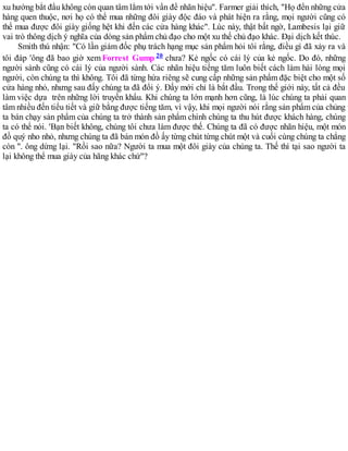 xu hướng bắt đầu không còn quan tâm lắm tới vấn đề nhãn hiệu". Farmer giải thích, "Họ đến những cửa
hàng quen thuộc, nơi họ có thể mua những đôi giày độc đáo và phát hiện ra rằng, mọi người cũng có
thể mua được đôi giày giống hệt khi đến các cửa hàng khác". Lúc này, thật bất ngờ, Lambesis lại giữ
vai trò thông dịch ý nghĩa của dòng sản phẩm chủ đạo cho một xu thế chủ đạo khác. Đại dịch kết thúc.
Smith thú nhận: "Có lần giám đốc phụ trách hạng mục sản phẩm hỏi tôi rằng, điều gì đã xảy ra và
tôi đáp 'ông đã bao giờ xem Forrest Gump 20 chưa? Kẻ ngốc có cái lý của kẻ ngốc. Do đó, những
người sành cũng có cái lý của người sành. Các nhãn hiệu tiếng tăm luôn biết cách làm hài lòng mọi
người, còn chúng ta thì không. Tôi đã từng hứa riêng sẽ cung cấp những sản phẩm đặc biệt cho một số
cửa hàng nhỏ, nhưng sau đấy chúng ta đã đổi ý. Đấy mới chỉ là bắt đầu. Trong thế giới này, tất cả đều
làm việc dựa trên những lời truyền khẩu. Khi chúng ta lớn mạnh hơn cũng, là lúc chúng ta phải quan
tâm nhiều đến tiểu tiết và giữ bằng được tiếng tăm, vì vậy, khi mọi người nói rằng sản phẩm của chủng
ta bán chạy sản phẩm của chúng ta trở thành sản phẩm chính chúng ta thu hút được khách hàng, chúng
ta có thể nói. 'Bạn biết không, chúng tôi chưa làm được thế. Chúng ta đã có được nhãn hiệu, một món
đồ quý nho nhỏ, nhưng chúng ta đã bán món đồ ấy từng chút từng chút một và cuối cùng chúng ta chẳng
còn ". ông dừng lại. "Rồi sao nữa? Người ta mua một đôi giày của chúng ta. Thế thì tại sao người ta
lại không thể mua giày của hãng khác chứ"?
 