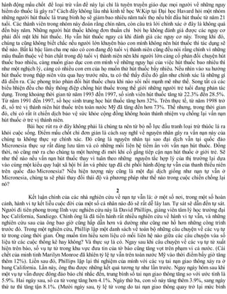hành động mấu chốt để loại trừ vấn đề này lại chỉ là tuyên truyền giáo dục mọi người về những nguy
hiểm do thuốc lá gây ra? Cách đây không lâu nhà kinh tế học W.Kip tại Đại học Havard hỏi một nhóm
những người hút thuốc lá trung bình họ sẽ giảm bao nhiêu năm tuổi thọ nếu bắt đầu hút thuốc từ năm 21
tuổi. Các thành viên trong nhóm này đoán rằng chín năm, còn câu trả lới chính xác ở đây là không quá
đến bảy năm. Những người hút thuốc không đơn thuần chỉ bởi họ không đánh giá được các nguy cơ
phải đối mặt khi hút thuốc. Họ vẫn hút thuốc ngay cả khi đánh giá các nguy cơ này. Trong khi đó,
chúng ta cũng không biết chắc nếu người lớn khuyên bảo con mình không nên hút thuốc thì tác dụng sẽ
thế nào. Bất kì bậc làm cha mẹ nào có con đang độ tuổi vị thành niên cũng đều nói rằng chính vì những
mâu thuẫn thuộc về bản chất trong độ tuổi vị thành niên nên khi người lớn càng cố phản đối chuyện hút
thuốc bao nhiêu, càng muốn gíao dục con em mình về những nguy hại của việc hút thuốc bao nhiêu thì
như một nghịch lý, càng có nhiều con em của họ muốn thử hút thuốc bấy nhiêu. Nếu nhìn vào xu hướng
hút thuốc trong thập niên vừa qua hay trước nữa, ta có thể thấy điều đó gần như chính xác là những gì
đã diễn ra. Các phong trào phản đối hút thuốc chưa khi nào sôi nổi mạnh mẽ như thế. Song tất cả các
biểu hhiện đều cho thấy thông điệp chống hút thuốc trong thế giới những người trẻ tuổi đang phản tác
dụng. Trong khoảng thời gian từ năm 1993 đến 1997, số sinh viên hút thuốc tăng từ 22.3% đến 28.5%.
Từ năm 1991 đến 1997, số học sinh trung học hút thuốc tăng hơn 32%. Trên thực tế, từ năm 1998 trở
đi, số trẻ vị thành niên hút thuốc trên toàn nước Mỹ đã tăng đến hơn 73%. Thế nhưng, trong thời gian
đó, chỉ có rất ít chiến dịch bảo vệ sức khỏe cộng đồng không hoàn thành nhiệm vụ chống lại vấn nạn
hút thuốc ở trẻ vị thành niên.
Bài học rút ra ở đây không phải là chúng ta nên từ bỏ nỗ lực đấu tranh loại trừ thúôc lá ra
khỏi cuộc sống. Điểm mấu chốt chỉ đơn giản là cách suy nghĩ về nguyên nhân gây ra vấn nạn này của
chúng ta không thực sự chính xác. Đó cũng là nguyên nhân tại sao đại dịch vẫn tại quốc đảo
Micronesia thực sự rất đáng lưu tâm và có những mối liên hệ tiềm ẩn với vấn nạn hút thuốc. Đồng
thời, nó cũng mở ra cho chúng ta một hướng đi mới khi cố gắng tíêp cận nạn hút thuốc ở giới trẻ. Sẽ
như thế nào nếu vấn nạn hút thuốc thay vì tuân theo những nguyên tắc hợp lý của thị trường lại dựa
vào cùng một kiểu quy luật xã hội bí ẩn và phức tạp đã chi phối hành động tự vẫn của thanh thiếu niên
trên quốc đảo Micronesia? Nếu hiện tượng này cũng là một đại dịch giống như nạn tự vẫn ở
Micronesia, chúng ta sẽ phải thay đổi thái độ và phương pháp như thế nào trong cuộc chiến chống lại
nó?
2
Kết luận chính của các nhà nghiên cứu về nạn tự vẫn là: ở một số nơi, trong một số hoàn
cảnh, hành vi tự kết liễu cuộc đời của một số cá nhân nào đó sẽ rất dễ lây lan. Tự sát sẽ dẫn đến tự sát.
Người đi tiên phong trong lĩnh vực nghiên cứu này là David Phillips, giảng viên tâm lý học trường đại
học California, Sandiego. Chính ông là đã tiến hành rất nhiều nghiên cứu về hành vi tự vẫn, và những
nghiên cứu sau của ông bao giờ cũng hấp dẫn hơn và dường như cũng mơ hồ hơn những công trình
trước đó. Trong một nghiên cứu, Phillip lập một danh sách về toàn bộ những câu chuyện về các vụ tự
tử trong cùng thời gian. Ông muốn tìm hiểu xem liệu có mối liên hệ nào giữa các câu chuyện vàa số
liệu từ các cuộc thống kê hay không? Và thực sự là có. Ngay sau khi câu chuyện về các vụ tự tử xuất
hiện trên báo, số vụ tự tử trong khu vực đưa tin của tờ báo cũng tăng vọt trên phạm vi cả nước. (Cái
chết của minh tinh Marilyn Monroe đã khíên tỷ lệ tự vẫn trên toàn nước Mỹ vào thời điểm bấy giờ tăng
thêm 12%). Liền sau đó, Phillips lặp lại thí nghiệm của mình với các vụ tai nạn giao thông xảy ra ở
bang California. Lần này, ông thu được những kết quả tương tự như lần trước. Ngay ngày hôm sau khi
một vụ tự vẫn được đông đảo báo chí nhắc đến, trung bình số tai nạn giao thông tăng so với ước tính là
5.9%. Hai ngày sau, số ca tử vong tăng hơn 4.1%. Ngày thứ ba, con số này tăng thêm 3.9%, sang ngày
thứ tư thì tăng tận 8.1%. (Mười ngày sau, tỷ lệ tử vong do tai nạn giao thông quay trở lại mức bình
 