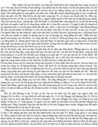 3
Phải chăng vấn nạn hút thuốc của tầng lớp thanh thiếu niên cũng tuân theo logic tương tự
vậy? Với mục đích tìm hiểu kĩ hơn những lí do khiến bọn trẻ hút thuốc, tôi đã phát phiếu điều tra cho
khoảng 200 đến 400 người, trong đó yêu cầu họ mô tả lại những chuyện xảy ra lần đầu họ mơi hút
thuốc. Đây không phải là một nghiên cứu khoa học. Mẫu đối tượng cũng không phải là các cá nhân đại
diện cho giớii trẻ Mỹ. Hầu hết họ đã sắp bước sang tuổi 30, và sống ở các thành phố lớn. Dầu vậy,
những câu trả lời lại thú vị và rất đáng chú ý, nguyên nhân chính là bởi mức độ tương đồng của chúng.
Theo kết quả thu được, dường như việc hút thuốc có thể đánh thức một dạng ký ức cụ thể nào đó trong
tuổi thơ con người- một ký ức sống động, chính xác và tràn đầy cảm xúc. Có ngườii nhớ lại chuyện cô
ấy từng thích mở ví của bà ngoại mình như thế nào, chiếc ví mà ở đó cô sẽ bắt gặp “mùi thoang thoảng
dễ chịu của thứ thuốc lá Winston rẻ tiền, hơi da thụôc trộn lẫn với mùi son môi và kẹo cao su quế”.
Còn người khác lại nhớ mình đã “ngồi trên một chiếc xe hiệu Chrysler, tận hưởng mùi vị hỗn hợp tuyệt
vời giữa lưu huỳnh và thuốc lá thoảng qua từ của sổ khoang lái, xông thẳng lên mũi”. Phần lớn mọi
người liên tưởng việc hút thuốc với cùng một thứ: sự tinh tế. Điều này đúng với cả những người ghét
cay đắng thuốc lá, những người hiện cho rằng hút thuốc là một thói quen xấu và nguy hiểm. Cũng như
ngôn ngữ của phong trào tự sát, ngôn ngữ hút thuốc dường như rất nhất quán. Dưới đây là hai câu hỏi
trong bản điều tra, cả hai đều mô tả lại các kí ức tuổi thơ:
Mẹ tôi hút thuốc, mặc dầu bản thân rất ghèt điều đó-tôi ghét mùi khói thuốc. Những ngón tay mẹ thon
dài, đôi môi bà đầy đặn, cong mềm luôn tươi tắn màu son môi. Và mỗi khi bà hút thuốc, trông bà thất
duyên dáng có vẻ gì đó bất cần đến mức chẳng có gì nghi ngờ về việc này nào đó tôi sẽ hút thuốc. Mẹ
lại là người không có chút dũng khí nào. Bà thường nói: tạo ra thứ mùi cho riêng mình, có cách suy
nghĩ cho riêng mình, chính là việc dám bộc lộ điểm yếu đó ở mình như thế nào.
Cô bạn thân Susan của tôi mang hai dòng máu Ireland và Anh. Khác hẳn cha mẹ tôi, cha mẹ Susan trẻ
trung, bao dung và rất phóng khoáng. Trước mỗi buổi tối, họ thường cùng nhau uống cocktail. Cha
Susan, bác Sullivan trai để râu và thường mặc áo cổ lọ, còn bác Sullivan gái lại luôn loẹt quẹt đôi dép
mỏng, trang phục đơn giản thường là gam màu đen cho hợp với mái tóc đen nhánh của bác. Mắt bác
trang điểm rát đậm, làn da hơi cháy nắng, và bác luôn luôn, phải gần như là luôn luôn, ve vẩy trên đôi
bàn tay được sơn kỹ một điếu thuốc dài tưởng chừng như có thể gãy làm đôi.
Đây là ngôn ngữ chung của việc hút thuốc. Nó cũng phong phú và giàu biểu đạt như ngôn ngữ
chung của các vụ tự vẫn.Trong đại dịch này cũng tồn tại những cá nhân có vai trò là Người Kích Phát,
Người bán Hàng, người cấp giấy phép. Các đối tượng tham gia trả lời trong cuộc điều tra của tôi luôn
mô tả về một cá nhân cụ thể nào đó đã đưa họ đến với thuốc lá theo chính xác cùng một cách thức như
nhau.
Khi tôi tầm khoảng 9 hay 10 tuổi gì đó, cha mẹ tôi thuê một chị giúp việc người Anh, chị
Maggie.Chị ấy đến ở với gia đình tôi suốt một ngày hè. Có lẽ chị Maggie chỉ khoảng tầm 20. Chị ấy
rất gợi cảm và luôn mặc Bikini ở bể bơi Campells. Vậy nên, Maggie nổi tiếng với hàng tá các anh
chàng “trổng cây si” xung quanh. Có người còn nói mảnh áo tắm phía trên luôn tuột khi Maggie lặn
xuống nước. Ông Carpenter luôn lặn sẵn chờ bất cứ khi nào Maggie nhảy xuống. Maggie hay hút thuốc
còn tôi thường nằn nì chị cho tôi hút cùng.
Thằng bạn tuổi tóc ba chỏm đầu tiên hút thuốc mà tôi biết là Billy G. Chúng tôi chơi với nhau từ h
ồi lớp 5, khi những nét khác biệt bắt đầu thành hình ở thị trán nhỏ N.J thuộc vùng ngoại ô của chúng
tôi. Billy sành sỏi đến mức khó tin. Cậu ấy cũng là thằng nhóc đầu tiên biết hẹn hò bạn gái, hút thuốclá,
thuốc phiện, rồi uống rượu mạnh và nghe nhạc kích động. Tôi thậm chí còn nhớ khi hai thằng ngồi trên
gường của chị Billy ở trên gác, chúng tôi đã cùng nhau tách những hạt thuốc phiện ra khỏi tẩu hút ngay
trên bìa album Grateful Dead- cha mẹ Billy đã ly dị (đây lại là một cái đầu tiên nữa của Billy), nhưng
 