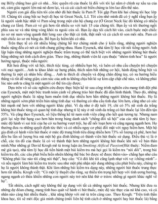 mẹ Billy chẳng bao giờ có nhà…Sức quyến rũ của thuốc lá đối với tôi lại nằm ở chính sự xấu xa của
nó, cảm giác người lớn mà nó đem lại, và cả cái cách nó biến chứng ta lớn lao đến thế nào.
Người con gái đầu tiên tôi còn nhớ đã hút thuốc là Pam P. Tôi gặp Pam khi hai chúng tôi học lớp
10. Chúng tôi cùng bắt xe buýt đi học từ Great Neck, L.I. Tôi còn nhớ mình đã có ý nghĩ rằng bạn ấy
là người sành bậc nhất vì Pam sống trong một căn hộ chung cư (Ở Great Neck lúc đó không có nhiều
chung cư lắm). Pam có vẻ già hơn rất nhiều so với tuổi 15 của chúng tôi. Bạn ấy và tôi thường ngồi
phía sau xe và nhả từng vòng khói ra ngoài cửa sổ. Bạn ấy dạy tôi cách hít vào, cách bụôc một chiếc
áo sơ mi nam vòng quanh thắt lưng sao cho thật cá tính, thật mốt và cả cách tô son môi nữa. Pam có
một chiếc áo sơ mi bằng da. Bố bạn ấy hiếm khi có nhà.
Trên thực tế có rất nhiều bằng chứng hỗ trợ chứng minh cho ý kiến rằng, những người nghiện
thuốc nặng đều có nét cá tính chung giống nhau. Hans Eysenck, nhà tâm lý học rất nổi tiếng người Anh
lập luận rằng những người nghiện thuốc trầm trọng có thể tách biệt với những người không hút thuốc
bằng những nét tính cách đơn giản. Theo ông, những thành viên kì cựu thuộc “nhóm tinh hoa” là người
hướng ngoại, thuộc mẫu người:
Rất hoà đồng với xã hội, thích tiệc tùng, có nhhiều bạn bè, và luôn có nhu cầu chuyện trò chuyện
với mọi người…Anh ta khao khát sự hưng phấn, thích nắm bắt những cơ hội, hành động bồng bột và
thường là một cá nhân bốc đồng… Anh ta thích di chuyển và động chân động tay, có xu hướng hiếu
thắng và rất dễ nóng giận; cảm xúc của anh ta không chịu bất kì sự kìm cặp chặt chẽ nào, và không phải
lúc nào anh ta cũng là một người có thể tin cậy được.
Dựa trên vô số các nghiên cứu được thực hiện kể từ sau công trình nghiên cứu mang tính đột phá
của Eysenck, một một bức tranh toàn cảnh vể phong trào hút thuốc đã dần hình thành. Theo đó, những
người nghiện thuôc lá nặng ham muốn tình dục nhiều hơn hẳn những người không hút thuốc. Họ là
những người sớm phát triển bản năng tình dục và thường có nhu cầu tình dục lớn hơn, cũng như có sức
hút mạnh mẽ hơn với những người khác phái. Ví dụ như ở độ tuổi 19, chỉ có 5% nữ sinh da trắng
không hút thuốc từng có quan hệ tình dục nhưng tỉ lệ này ở nữ sinh da trắng có hút thuốc lại lên đến tận
55%. Và cũng theo Eysenck, số liệu thống kê từ nam sinh viên cũng cho kết quả tương tự. Nhưng nam
giới lại xếp thứ hạng cao hơn hẳn trong bảng danh sách “chống đối xã hội” của các nhà tâm lý học:
mức độ hành vi sai trái của họ có xu hướng vượt trội, họ dễ nổi loạn hơn và cũng ngang ngạnh hơn. Họ
thường đưa ra những quyết định tức thời và có nhiều nguy cơ phải đối mặt với nguy hiểm hơn. Một hộ
gia đình có hành viên hút thuốc ở mức độ trung bình tiêu dùng nhiều hơn 73% số lượng cà phê, hơn hai
đến ba lần số lượng bia mà một hộ gia đình không có thành viên hút thuốc sử dụng. Điều thú vị là ở
chỗ, các tín đồ của thuôc lá có vẻ thành thật hơn những người không hút thuốc khi nói về bản thân
mình.Như những gì David Krogh mô tả trong luận án Smoking:Atifical Passion(Hút thuôc: Niềm đam
mê giả tạo), nhà tâm lý học đã tiến hành một bài kiểm tra mà họi gọi là kiểm tra “nói dối”, trong bài
kiểm tra đó, các câu phát biểu hiển nhiên không thể bác bỏ được sẽ được thêm vào- chẳng hạn như câu
“Không phải lúc nào tôi cũng nói thật”, hay câu: “Có đôi khi tôi cũng lạnh nhạt với vợ /chồng mình”.-
và nếu người làm bài kiểm tra trước sau như một phủ nhận nội dung những câu phát biểu này, chứng tỏ
họ là người không thành thật. Khi làm những bài kiểm tra dạng này, những người hút thuôc trung thực
hơn rất nhiều. Krogh viết: “Có một lý thuyết cho rằng, sự thiếu tôn trọng kết hợp với tính ương bướng,
ngang ngạnh có thừa khiến những con người này trở nên khá thờ ơ trứơc những gì người khác nghĩ về
họ”.
Tất nhiên, cách nghĩ này không thể áp dụng với tất cả những người hút thuốc. Nhưng khi đưa ra
những dự đóan chung, mang tính bao quát về hành vi hút thuốc, mức độ xác thực của nó khá cao, và cá
nhân nào càng hút nhiều thuốc , khả năng khớp với mô tả trên càng cao. Theo Krogh: “Trên tinh thần
khoa học, tôi sẽ mời độc giả minh chứng (mối liên hệ tính cách ở những người hay hút thuốc lá) bằng
 