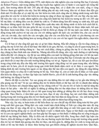 Adoption Project. Giữa những năm 1970, một nhóm các nhà nghiên cứu của trường Đại học Colorado
do Robert Plomin, một trong những nhà duy truyền học nghiên cứu về hành vi con người nổi tiếng thế
giới, làm trưởng nhóm đã mời 245 phụ nữ đang mang thai, có ý định cho con nuôi, sống ở vùng
Denver tham gia nghiên cứu này. Sau khi những phụ nữ này sinh xong, đứa trẻ sẽ được đưa đến gia
đình mới.Và đều đặn sẽ có một bộ các bài kiểm tra tính cách cũng như trí thông minh trong suốt thời
gian đứa trẻ còn bé và kiểu bài kiểm tra tương tự cũng sẽ được áp dụng đối với các bậc cha mẹ nuôi.
Để tiện cho việc so sánh, nhóm nghiên cứu cũng tiến hành hai bài kiểm tra tương tự đối với 245 cặp
bố mẹ khác và những đứa con do chính họ sinh ra. Ở nhóm dùng làm đối tượng so sánh này, kết quả
thu được không ngoài dự đoán. Về những khía cạnh như mức độ thông minh và kiểu tích cách bất kì,
không có sự khác biệt lớn nào giữa bố mẹ và con đẻ. Song ở những đứa trẻ được nhận nuôi, kết quả
thu được hoàn toàn khác. Các em không có bầt kì điểm gì chung với bố mẹ nuôi của mình: sự tương
đồng trong tính cáchvà trí tuệ của các em với những người đã nuôi các em khôn lớn, cho các em ăn
,cho các em mặc, đọc sách cho các em nghe, dạy cho các em điều hay lẽ phải và yêu thương các em
trong suốt 16 năm cũng không hơn sự tương đồng đó ở các em với hai người lớn ngẫu nhiên, chọn trên
đường.
Có lẽ bạn sẽ cho rằng kết quả này có gì hơi khác thuờng. Hầu hết chúng ta vẫn tin rằng chúng ta
giống cha mẹ là bởi hai yếu tố kết hợp: thứ nhất là do gen, thứ hai, và cũng là yếu tố quan trọng hơn, là
do cha mẹ đã nuôi dưỡng chúng ta – hay nói cách khác, chúng ta giống cha mẹ là vì cha mẹ đã nuôi
dạy chúng ta theo hình ảnh của chính họ. Nhưng nếu điều đó đúng, nếu việc nuôi dưỡng có ảnh hưởng
nhiều đến thế với chúng ta, vậy thì tại sao những đứa con nuôi lại không giống chút nào với bố mẹ nuôi
của mình? Tuy nhiên không vì thế công trình nghiên cứu của trường Đại học Colorado mà cho rằng gen
giải thích tất cả mọi thứ còn môi trường không đóng vai trò gì. Ngược lại, tất cả các kết quả tìm được
trong công trình này đều cho thấy môi trường bên ngoài cũng đóng vai trò quan trọng như, nếu không
muốn nói là hơn, yếu tố di truyền trong quá trình hình thành nhân cách và tri thức ở con người. Nó
khẳng định dù môi trường bên ngoài có tác động như thế nào đến con người, tác động đó cũng không
liên quan nhiều và chiụ rất ít ảnh hưởng từ bố mẹ. Trên thực tế, còn có một yếu tố khác có liên quan
đên kiểu tác động này, và theo lập luận của Judith Harris, yếu tố đó là ảnh hưởng đồng cấp- tức những
ảnh hưởng, tác động từ bạn bè.
Harris đã đặt ra câu hỏi: Tại sao giọng nói của những đứa trẻ mới nhập cư lại gần như không bị
pha giọng của bố mẹ? Và tại sao những đứa trẻ bị khiêm thính có thể học nói tốt và nhanh như những
đứa trẻ vẫn đuơc nói chuyện hằng ngày từ lúc chúng sinh ra? Và câu trả lời sẽ luôn là một kỹ năng thu
được từ hai phía – như thế có nghĩa là những gì những đứa trẻ thu nhận được từ những đứa trẻ khác
cũng quan trọng hoặc thậm chí còn có thể quan trọng hơn những gì những đứa trẻ đó học được trong
gia đình. Theo Harris, ở tầm khái quát cao hơn, thực tế này vẫn đúng, hay nói cách khác những ảnh
hưởng trong môi trường giúp đứa trẻ trở thành người như bản thân nó đang tồn tại - tức ảnh hưởng hình
thành nên tính cách và nhân cách ở đứa trẻ - đều xuất phát từ nhóm bạn đồng trang lứa.
Như vậy, lúc này, ta hoàn toàn có thể hiểu được tại sao chủ đề này đã khởi động toàn bộ báo giới
trong suốt thời gian qua. Đồng thời các cuộc tranh luận chính thống về lĩnh vực cũng như mức độ ứng
dụng của thực tế này cũng đã nổ ra. Song chưa ai nghĩ đến khả năng có mối liên quan nào đó giữa
những ảnh hưởng đồng cấp và vấn đề hút thuốc ở tuổi vị thành niên. Nguy cơ hút thuốc của những đứa
trẻ là con của người nghiện thuốc cao hơn gấp hai lần nguy cơ hút thuốc ở những đứa trẻ sống trong gia
đình bố mẹ không hút thuốc. Đấy là điều mà rất nhiều người biết đến. Song theo chuỗi lập luận của
Harris, điều đó không có nghĩa là các bậc cha mẹ thường xuyên hút thuốc trong mội trường sống quanh
đứa trẻ lại trở thành tấm gương cho đứa trẻ theo, mà đơn giản là, những đứa trẻ sinh ra trong một gia
đình có bố mẹ hút thuốc sẽ được thừa hưởng loại gen khiến chúng dễ nghiện nicotin hơn. Quả thực,
 