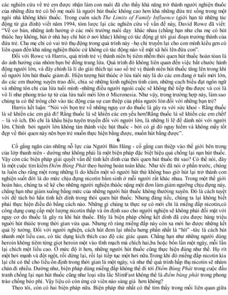 các nghiên cứu về trẻ em được nhận làm con nuôi đã cho thấy khả năng trở thành người nghiện thuốc
của những đứa trẻ có bố mẹ nuôi là người hút thuốc không cao hơn khả những đứa trẻ sống trong một
ngôi nhà không khói thuốc. Trong cuốn sách The Limits of Family Influence (giới hạn từ những tác
động từ gia đình) viết năm 1994, tóm lược lại các nghiên cứu về vấn đề này, David Rowe đã viết:
“Về cơ bản, những ảnh hưởng ở các môi trường nuôi dạy khác nhau (chẳng hạn như cha mẹ có hút
thúôc hay không, hút ở nhà hay chỉ hút ở nơi khác) không có tác động gì tới giai đoạn trưởng thành của
đứa trẻ. Cha mẹ chỉ có vai trò thụ động trong quá trình này –họ chỉ truyền lại cho con mình kiểu gen có
liên quan đến khả năng nghiện thúôc cứ không có tác động nào về mặt xã hôi lên đứa con”.
Đối với Rowe và Harris, quá trình trẻ vị thành niên bị tiêm nhễm thói quen hút thuốc hoàn tòan là
do ảnh hưởng của nhóm bạn bè đồng trang lứa. Quá trình đó không liên quan đến việc bắt chước hành
động người lớn, và đây chính là lí do giải thích tại sao số trẻ vị thành niên hút thuốc tăng lên trong khi
số người lớn hút thuôc giảm đi. Hiện tượng hút thúôc ở lứa tủôi này là do các em đang ở tuổi mới lớn,
do các em thường xuyên trao đổi, chia sẻ những kinh nghiệm tình cảm, những cach biểu đạt ngôn ngữ
và những tôn chỉ của lứa tuổi mình -những điều người ngoài cuộc sẽ không thể tiếp thu được và coi là
vô lí như phong trào tự tử của lứa tuổi mới lớn ở Micronesia. Như vậy, trong trường hợp này, làm sao
chúng ta có thể trông chờ vào tác động của sự can thiệp của phía người lón đối với những bạn trẻ?
Harris kết luận: “Nói với bọn trẻ về những nguy cơ do thuốc lá gây ra với sức khoẻ - Rằng thuốc
lá sẽ khiến các em già đi! Rằng thuốc lá sẽ khiến các em yếu hơn!Rằng thuốc lá sẽ khiến các em chết!
– là vô ích. Đó chỉ là khẩu hiệu tuyên truyền đối với người lớn, là những lí lẽ để dành nói với người
lớn. Chính bởi người lớn không tán thành việc hút thuốc - bởi có gì đó nguy hiểm và không mấy tốt
đẹp về thói quen này nên bọn trẻ muốn thực hiện bằng được, muốn hút bằng được”.
6
Cố gắng ngăn cản những nỗ lực của Người Bán Hàng - cố gắng can thiệp vào thế giới bên trong
của lớp thanh niên - dường như không phải là một biện pháp đặc biệt hiệu quả chống lại nạn hút thuốc.
Vậy còn các biện pháp giải quyết vấn đề tính kết dính của thói quen hút thuốc thì sao? Có thể nói, đây
là một cuộc tìm kiếm Điểm Bùng Phát theo hướng hoàn toàn khác. Như tôi đã nói ở phần trước, chúng
ta luôn cho rằng một rong những lí do khiến một số người hút thử không bao giờ hút lại trở thành con
nghiện suốt đời là do mức chịu đựng nicotin bẩm sinh ở mỗi người rất khác nhau. Trong một thế giới
hoàn hảo, chúng ta sẽ kê cho những người nghiện thúôc nặng một đơn làm giảm ngưỡng chịu đựng này,
chẳng hạn như giảm xuống bằng mức của những người hút thuốc không thườing xuyên. Đó là cách tuyệt
vời để tách bỏ hẳn tính kết dính trong thói quen hút thuốc. Nhưng đáng tiếc, chúng ta lại không biết
phải thực hiện điều đó bằng cách nào. Những gì chúng ta thực sự có mới chỉ là miếng đắp nicotin,có
công dụng cung cấp một lượng nicotin thấp và ổn định sao cho người nghiện sẽ không phải đối mặt với
nguy cơ do thuốc lá gây ra khi hút thuốc. Đây là biện pháp chống kết dính đã cứu được hàng triệu
nguời hút thúôc trong thời gian vừa qua. Nhưng rõ ràng miếng đắp này còn xa mới ho được những kết
quả lý tưởng. Đối với người nghiện, cách hút đem lại nhiều hưng phấn nhất là “hít” -tức là cách hút
nhanh một liều cao, có tác dụng kích thích cao độ các giác quan. Chẳng hạn như những người dùng
heroin không tiêm từng giọt heroin một vào tĩnh mạch mà chích hai,ba hoặc bốn lần một ngày, mỗi lần
lại chích một liều cao. Ở mức độ ít hơn, những người hút thuốc cũng thực hiện đúng như thế. Họ rít
một hơi mạnh và đột ngột, rồi dừng lại, rồi lại tiếp tục một hơi nữa.Trong khi đó miếng đắp nicotin kia
lại chỉ có thể cho liều ổn định trong thời gian là một ngày, và như thế quá trình hấp thụ nicotin sẽ nhàm
chán đi nhiều. Dường như, biện pháp dùng miếng đắp không thể đi tới Điểm Bùng Phát trong cuộc đấu
tranh chống lại nạn hút thuốc cũng như loại sữa lắc SlimFast không thể là điểm bùng phát trong phong
trào chống béo phì. Vậy liệu có còn ứng cử viên nào sáng giá hơn không?
Theo tôi, còn có hai biện pháp nữa. Biện pháp thứ nhất có thể tìm thấy trong mối liên quan giữa
 
