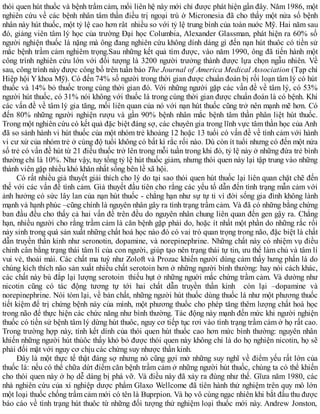 thói quen hút thuốc và bệnh trầm cảm, mối liên hệ này mới chỉ được phát hiện gần đây. Năm 1986, một
nghiên cứu về các bệnh nhân tâm thần điều trị ngoại trú ờ Micronesia đã cho thấy một nửa số bệnh
nhân này hút thuốc, một tỷ lệ cao hơn rât nhiều so với tỷ lệ trung bình của toàn nuớc Mỹ. Hai năm sau
đó, giảng viên tâm lý học của trường Đại học Columbia, Alexander Glassman, phát hiện ra 60% số
người nghiện thuốc lá nặng mà ông đang nghiên cứu không dính dáng gì đến nạn hút thuôc có tiền sử
mắc bệnh trầm cảm nghiêm trọng.Sau những kết quả tìm được, vào năm 1990, ông đã tiến hành một
công trình nghiên cứu lớn với đối tượng là 3200 người trưởng thành được lựa chọn ngẫu nhiên. Về
sau, công trình này được công bố trên tuần báo The Journal of America Medical Association (Tạp chí
Hiệp hội Y khoa Mỹ). Có đến 74% số người trong thời gian được chuẩn đoán bị rối loạn tâm lý có hút
thuốc và 14% bỏ thuốc trong cùng thời gian đó. Với những người gặp các vấn đề về tâm lý, có 53%
người hút thuốc, có 31% nói không với thuốc lá trong cùng thời gian được chuẩn đoán là có bệnh. Khi
các vấn đề về tâm lý gia tăng, mối liên quan của nó với nạn hút thuốc cũng trở nên mạnh mẽ hơn. Có
đến 80% những người nghiện rượu và gần 90% bệnh nhân mắc bệnh tâm thần phân liệt hút thuốc.
Trong một nghiên cứu có kết quả đặc biệt đáng sợ, các chuyên gia trong lĩnh vực tâm thần học của Anh
đã so sánh hành vi hút thuốc của một nhóm trẻ khoảng 12 hoặc 13 tuổi có vấn đề về tình cảm với hành
vi cư xử của nhóm trẻ ở cùng độ tuổi không có bất kì rắc rối nào. Dù còn ít tuổi nhưng có đến một nửa
số trẻ có vấn đề hút từ 21 điếu thuốc trở lên trong mỗi tuần trong khi đó, tỷ lệ này ở những đứa trẻ bình
thường chỉ là 10%. Như vậy, tuy tổng tỷ lệ hút thuốc giảm, nhưng thói quen này lại tập trung vào những
thành viên gặp nhiều khó khăn nhất sống bên lề xã hội.
Có rất nhiều giả thuyết giải thích cho lý do tại sao thói quen hút thuốc lại liên quan chặt chẽ đến
thế với các vấn đề tình cảm. Giả thuyết đầu tiên cho rằng các yếu tố dẫn đến tình trạng mẫn cảm với
ảnh hưởng có sức lây lan của nạn hút thuốc - chẳng hạn như sự tự ti vì đời sống gia đình không lành
mạnh và hạnh phúc –cũng chính là nguyên nhân gây ra tình trạng trầm cảm. Và đã có những bằng chứng
ban đầu đều cho thấy cả hai vấn đề trên đều do nguyên nhân chung liên quan đến gen gậy ra. Chẳng
hạn, nhiều người cho rằng trầm cảm là căn bệnh gặp phải do, hoặc ít nhất một phần do những rắc rối
nảy sinh trong quá sản xuất những chất hoá học nào đó có vai trò quan trọng trong não, đặc biệt là chất
dẫn truyền thần kinh như seronotin, dopamine, và norepinephrine. Những chất này có nhiệm vụ điều
chỉnh cân bằng trạng thái tâm lí của con người, giúp tạo nên trạng thái tự tin, ưu thế làm chủ và tâm lí
vui vẻ, thoải mái. Các chất ma tuý như Zoloft và Prozac khiến người dùng cảm thấy hưng phấn là do
chúng kích thích não sản xuất nhiều chất serotoin hơn ở những người bình thường: hay nói cách khác,
các chất này bù đắp lại lượng serotoin thiếu hụt ở những nguời mắc chứng trầm cảm. Và dường như
nicotin cũng có tác động tương tự tới hai chất dẫn truyền thần kinh còn lại –dopamine và
norepinephrine. Nói tóm lại, về bản chất, những người hút thuốc dùng thuốc lá như một phương thuốc
tiết kiệm để trị chứng bệnh này của mình, một phương thuốc cho phép tăng thêm lượng chất hoá học
trong não để thực hiện các chức năng như bình thường. Tác động này mạnh đến mức khi người nghiện
thuốc có tiền sử bệnh tâm lý dừng hút thuôc, nguy cơ tiếp tục rơi vào tình trạng trầm cảm ở họ rất cao.
Trong trường hợp này, tính kết dính của thói quen hút thuốc cao hơn mức bình thường: nguyên nhân
khiến những người hút thúôc thấy khó bỏ được thói quen này không chỉ là do họ nghiện nicotin, họ sẽ
phải đối mặt với nguy cơ chịu các chứng suy nhược thần kinh.
Đây là một thực tế thật đáng sợ nhưng nó cũng gợi mở những suy nghĩ về điểm yếu rất lớn của
thuốc lá: nếu có thể chữa dứt điểm căn bệnh trầm cảm ở những người hút thuốc, chúng ta có thể khiến
cho thói quen này ở họ dễ dàng bị phá vỡ. Và điều này đã xảy ra đùng như thế. Gĩưa năm 1980, các
nhà nghiên cứu của xí nghiệp dược phẩm Glaxo Wellcome đã tíên hành thử nghiệm trên quy mô lớn
một loại thuốc chống trầm cảm mới có tên là Buprpion. Và họ vô cùng ngạc nhiên khi bắt đầu thu được
báo cáo về tình trạng hút thuôc từ những đối tượng thử nghiệm loại thuốc mới này. Andrew Jonston,
 