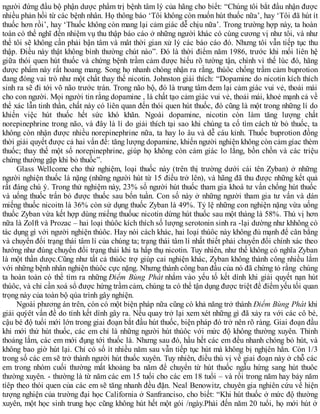 người đứng đầu bộ phận dược phẩm trị bệnh tâm lý của hãng cho biết: “Chúng tôi bắt đầu nhận được
nhiều phản hồi từ các bệnh nhân. Họ thông báo ‘Tôi không còn muốn hút thuốc nữa’, hay ‘Tôi đã hút ít
thuốc hơn rồi’, hay ‘Thuốc không còn mang lại cảm giác dễ chịu nữa’. Trong trường hợp này, ta hoàn
toàn có thể nghĩ đến nhiệm vụ thu thập báo cáo ở những người khác có cùng cương vị như tôi, và như
thế tôi sẽ không cần phải bận tâm và mât thời gian xử lý các báo cáo đó. Nhưng tôi vẫn tiếp tục thu
thập. Điều này thật không bình thường chút nào”. Đó là thời điểm năm 1986, trước khi mối liên hệ
giữa thói quen hút thuốc và chứng bệnh trầm cảm được hiểu rõ tường tận, chính vì thế lúc đó, hãng
dược phẩm này rất hoang mang. Song họ nhanh chóng nhận ra rằng, thúôc chống trầm cảm buprotion
đang đóng vai trò như một chất thay thế nicotin. Johnston giải thích: “Dopamine do nicotin kích thích
sinh ra sẽ đi tới võ não trước trán. Trong não bộ, đó là trung tâm đem lại cảm giàc vui vẻ, thoải mái
cho con người. Mọi người tin rằng dopamine , là chất tạo cảm giác vui vẻ, thoải mái, khoẻ mạnh cả về
thể xác lẫn tinh thần, chất này có liên quan đến thói quen hút thuốc, đó cũng là một trong những lí do
khiến việc hút thuốc hết sức khó khăn. Ngoài dopamine, nicotin còn làm tăng lượng chất
norepinephrine trong não, và đây là lí do giải thích tại sao khi chúng ta cố tìm cách từ bỏ thuốc, ta
không còn nhận được nhiều norepinephrine nữa, ta hay lo âu và dễ cáu kỉnh. Thuốc buprotion đồng
thời giải quyết được cả hai vấn đề: tăng lượng dopamine, khiến người nghiện không còn cảm gíac thèm
thuốc; thay thế một số norepinephrine, giúp họ không còn cảm giác lo lắng, bồn chồn và các triệu
chứng thường gặp khi bỏ thuốc”.
Glass Wellcome cho thử nghiệm, loại thuốc này (trên thị trường dưới cái tên Zyban) ở những
người nghiện thuốc lá nặng (những người hút từ 15 điếu trở lên), và hãng đã thu được những kết quả
rất đáng chú ý. Trong thử nghiệm này, 23% số người hút thuốc tham gia khoá tư vấn chống hút thuốc
và uống thuốc trấn bỏ được thuốc sau bốn tuần. Con số này ở những người tham gia tư vấn và dán
miếng thuốc nicoitn là 36% còn sử dụng thuốc Zyban là 49%. Tỷ lệ những con nghiện nặng vừa uống
thuốc Zyban vừa kết hợp dùng miếng thuốuc nicotin dừng hút thuốc sau một tháng là 58%. Thú vị hơn
nữa là Zolft và Prozac – hai loại thúôc kích thích số lượng serotonin sinh ra -lại dường như khhông có
tác dụng gì với người nghiện thúôc. Hay nói cách khác, hai loại thúôc này không đủ mạnh để cân bằng
và chuyển đổi trạng thái tâm lí của chúng ta; trạng thái tâm lí nhất thiết phải chuyển đổi chính xác theo
hướng như đúng chuyển đổi trạng thái khi ta hấp thụ nicotin. Tuy nhiên, như thế không có nghĩa Zyban
là một thần dược.Cũng như tất cả thúôc trợ giúp cai nghiện khác, Zyban không thành công nhiều lắm
với những bệnh nhân nghiện thúôc cực nặng. Nhưng thành công ban đầu của nó đã chứng tỏ rằng chúng
ta hoàn toàn có thể tìm ra những Điểm Bùng Phát nhắm vào yếu tố kết dính khi giải quyết nạn hút
thúôc, và chỉ cần xoá sổ được hứng trầm cảm, chúng ta có thể tận dụng được triệt để điểm yếu tối quan
trọng này của toàn bộ qúa trình gây nghiện.
Ngoài phương án trên, còn có một biện pháp nữa cũng có khả năng trở thành Điểm Bùng Phát khi
giải quýêt vấn đề do tính kết dính gây ra. Nếu quay trở lại xem xét những gì đã xảy ra với các cô bé,
cậu bé độ tuổi mới lớn trong giai đoạn bắt đầu hút thuốc, biện pháp đó trở nên rõ ràng. Giai đoạn đầu
khi mới thử hút thuốc, các em chỉ là những người hút thúôc với mức độ không thường xuyên. Thỉnh
thoảng lắm, các em mới đụng tới thuốc lá. Nhưng sau đó, hầu hết các em đều nhanh chóng bỏ hút, và
không bao giờ hút lại. Chỉ có số ít nhiều năm sau vẫn tiếp tục hút mà không bị nghịên hẳn. Còn 1/3
trong số các em sẽ trở thành người hút thuốc xuyên. Tuy nhiên, điều thú vị về giai đoạn này ở chỗ các
em trong nhóm cuối thường mất khoảng ba năm để chuyển từ hút thuốc ngẫu hứng sang hút thuôc
thường xuyên. - thường là từ năm các em 15 tuổi cho các em 18 tuổi – và rồi trong năm hay bảy năm
tíêp theo thói quen của các em sẽ tăng nhanh đều đặn. Neal Benowitz, chuyên gia nghiên cứu về hiện
tượng nghiện của trường đại học California ở Sanfranciso, cho biết: “Khi hút thuốc ở mức độ thường
xuyên, một học sinh trung học cũng không hút hết một gói /ngày.Phải đến năm 20 tuổi, họ mới hút ở
 