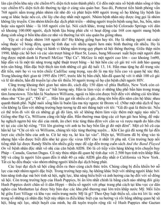 lân cận (bốn khu này chỉ chiếm 6% diện tích toàn thành phố). Có đến một nửa số bệnh nhân sống ở khu
vực chiếm 6% diện tích đó thường tụ tập ở cùng sáu quán bar. Sau đó, Potterat tiến hành phỏng vấn
768 người nằm trong phân nhóm rất nhỏ đó và phát hiện 600 người trong số họ không lây bệnh lậu
sang ai khác hoặc nếu có, chỉ lây cho duy nhất một người. Nhóm bệnh nhân này được ông gọi là nhóm
không lây truyền. Còn nhóm khiến đại dịch phát triển – những người truyền bệnh sang hai, ba, bốn, năm
hoặc sáu người khác – là 168 người còn lại. Nói cách khác, trong toàn bộ Colorado Springs với dân
số khoảng 100.000 người, dịch bệnh lậu bùng phát chỉ vì hoạt động của 168 con người mang bệnh
đang sinh sống ở bốn khu dân cư nhỏ và thường lui tới sáu quán ba giống nhau.
Vậy ai sẽ thuộc nhóm 168 người đó? Họ không giống bạn hay tôi. Họ là những người mà cuộc
sống thuộc về bóng đêm, quan hệ tình dục với nhiều người hơn mức bình thường rất nhiều. Họ là
những người có cuộc sống và hành vi không nằm trong quy phạm xã hội thông thường. Giữa thập niên
1990, khắp các hồ bơi và các sân trượt băng ở Hast St, Louis, bang Missouri xuất hiện một người đàn
ông được mệnh danh là Parnell McGee “Đại Ca”. McGee là một người cao lớn – cao khoảng 1m90,
hấp dẫn và là một tài năng trong nghệ thuật trượt băng – kẻ hút hồn các cô gái trẻ với ánh hào quang
trên sân băng. Hắn đặc biệt thích tán tỉnh những cô gái độ tuổi 13, 14. Hắn mua tặng họ đồ trang sức
đắt tiền, mời họ vi vu trên chiếc Cadillac sang trọng, sau đó là ma túy liều cao và quan hệ xác thịt.
Trong khoảng thời gian từ 1995 đến 1997, trước khi bị bắn chết, hắn đã quan hệ với ít nhất 100 cô gái
và lẽ tất nhiên, hắn đã truyền lại cho tối thiểu 30 người trong số họ căn bệnh chết người HIV.
Cũng trong khoảng thời gian hai năm đó, cách đấy 150 dặm về phía Buffalo, New York còn có
một ví dụ khác về loại “đại ca” bất lương này. Hắn ta làm việc ở những khu phố bần hàn trong trung
tâm Jamestown. Tên hắn là Nushawn Williams, ngoài ra hắn còn được biết đến với những cái tên khác
nhau như “Cáo già”, “Đồ tể”… Hắn lừa gạt rất nhiều cô gái, đứng tên bốn đến năm căn hộ khác nhau
quanh thành phố. Nghề nuôi sống hắn là buôn lậu ma túy ngược từ Bronx về. (Như một nhà dịch tễ học
vốn không lạ lẫm với những trường hợp tương tự đã nói thẳng tuột với tôi: “Gã đó quả là thiên tài. Nếu
có thể trốn đi với tất cả những gì gã đó làm, tôi sẽ không thèm làm việc thêm một ngày nào nữa”).
Giống như Đại Ca, Williams cũng rất hấp dẫn. Hắn thường mua tặng các cô bạn gái hoa hồng, để mặc
họ nghịch ngợm bộ tóc dài của mình, ăn chơi trác táng thâu đêm với cần sa và rượu mạnh do hắn chủ
trì tại các căn hộ riêng. “Tôi lên giường với anh ta ba hay bốn lần gì đó một đêm”. Một cô bồ cũ của
hắn kể lại “Chỉ có tôi và Williams, chúng tôi tiệc tùng thường xuyên… Khi Cáo già đã xong thì lại đến
lượt các chiến hữu của anh ta. Cứ kẻ này ra, kẻ kia lại vào”. Hiện tại, Williams đã bị tống vào tù
nhưng hắn vẫn được biết đến như kẻ gieo rắc virus HIV cho ít nhất 16 phụ nữ. Còn trường hợp nổi
tiếng nhất lại được Randy Shilts tốn nhiều giấy mực đề cập đến trong cuốn sách And the Band Played
On về bệnh nhân độc nhất vô nhị của căn bệnh AIDS. Đó là cô tiếp viên hàng không trên chuyến bay
Pháp – Canada, Gaetan Dugas. Cô này thừa nhận đã quan hệ tình dục với 2.500 bạn tình trên khắp Bắc
Mỹ và cũng là người liên quan đến ít nhất 40 ca mắc AIDS gần đây nhất ở California và New York.
Tất cả họ đều thuộc vào nhóm những người khiến đại dịch bùng phát.
Các loại đại dịch xã hội cũng diễn ra theo cùng cách thức trên. Chúng cũng bị điều khiển bở nỗ
lực của một nhóm người đặc biệt. Trong trường hợp này, họ không khác biệt với những người khác bởi
bản năng tình dục mà bởi tính xã hội, nghị lực, khả năng hiểu biết và ảnh hưởng của họ đối với số đông
xã hội. Còn trong trường hợp của Hush Puppies, bí ẩn lớn nhất chính là bằng cách nào những đôi giày
Hush Puppies dưới chân số ít dân Hippi – thiểu số người với phục trang phá cách tại khu vực cư dân
nghèo của Manhattan lại được bày bán dọc các khu phố thương mại lớn trên khắp nước Mỹ. Mối liên
hệ giữa East Village và khu vực miền trung nước Mỹ là gì? Theo Quy luật thiểu số, câu trả lời là: một
trong số những cá nhân đặc biệt này nhận ra điều khác biệt của xu hướng và rồi bằng những quan hệ xã
hội, bằng nội lực, nhiệt huyết của mình, họ đã tuyên truyền rộng rãi về Hush Puppies như Gaetan
 