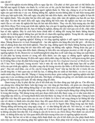 mức độ đó”.
Quá trình nghiện nicotin không diễn ra ngay lập tức. Cần phải có thời gian mới có thể khiến cho
hầu hết mọi người lệ thụôc vào thuốc lá, và bởi các cô bé, cậu bé hút thúôc khi mới 15 tuổi không có
nghĩa là chăc chắn họ sẽ trở thành những người nghiện thuốc lá. Như vậy, chúng ta sẽ có ba năm để
ngăn cản quá trình này ở các em. Không những thế, nghiện nicotin không phải là một hiện tượng phát
triển quy luật tuyến tính. Nếu mỗi ngày cần phải hút một đíêu thuốc, như thế không có nghĩa là bạn đã
hơi nghiện thuốc. Nếu cần phải hút hai điếu mỗi ngày, chưa chắc mức độ nghiện của bạn đã cao hơn
một chút. Và như thế mười điếu mỗi ngày cũng không thể biến mức độ nghiện của bạn cao hơn gấp
mười lẫn so với mức độ nghiện khi bạn chỉ hút một điếu thúôc. Thay vào đó, hiện tượng này cho thấy
một Điểm Bùng Phát trong quá trình mắc nghiện, hay còn gọi là ngưỡng nghiện, rằng nếu hút dưới một
số lượng thuốc nhất định nào đó, bạn sẽ không bị nghiện, nhưng chỉ cần vượt qua con số đó, chắc chắn
bạn sẽ mắc nghiện. Đây là cách hiểu hoàn chỉnh nhất về những đối tượng hút thuôc không thường
xuyên: đó là những người không bao giờ hút đủ số chạm đến ngưỡng nghiện. Trong khi đó, một người
nghiện nặng lại là ngừơi, ở mức độ nào đó, đã vượt qua ngưỡng này.
Vậy thế nào là ngưỡng nghiện? Không ai tin rằng ngưỡng nghiện ở mỗi người hoàn toàn giống
nhau. Nhưng Benowitz và Jack Henningfield – hai nhà nghiên cứu hàng đầu trên thề giới – đã đưa ra
một số phỏng đoán dựa trên kinh nghiệm. Theo hai ông, những người hút thuốc không thường xuyên là
những ngừơi có khả năng hút tới năm điếu mỗi ngày mà không mắc nghiện. Phỏng đoán này gợi ý
lượng nicotin có trong năm điếu thuốc (khoảng từ bốn đến sáu miligram nicotin) có thể rất gần với
ngưỡng nghiện.Từ đó, Benowitz và JackHenningfield cũng đưa ra đề xuất rằng các hãng sản xuất thúôc
lá cần phải hạ lựơng nicotin có trong mỗi điếu thúôc sao cho ngay cả những người nghiện nặng
nhất(những người hút khoảng 30 điếu mỗi ngày) nhiều nhất cũng chỉ hấp thụ 5 milligram trong thời gian
là 24 tiếng.Như cả hai đã phát biểu trong tờ tạp chí rất uy tín New England Journal of Medicine (Tạp
chí Y học New England), lượng nicotin “nên ở mức độ vừa đủ để ngăn chặn hoặc hạn chế sự phát
triển của quá trình gây nghiện, vẫn phải cung cấp đủ lượng nicotin cho khẩu vị để kích thích được cảm
giác”. Hay nói cách khác, các cô bé, cậu bé trong độ tuổi “teen” tiếp tục hút thử chỉ vì trước đó các
em đã từng thử, vì thói quen này có tính lây lan, vì những đứa trẻ sành sỏi hút thúôc, và còn vì các em
muốn mình cũng được như thế. Nhưng vì lượng nicotin được giảm xuống dưới ngưỡng nghiện nên thói
quen này ở các em không còn độ kết dính nữa. Hút thuốc sẽ không còn giống với căn bệnh cúm mà gần
giống với hiện tượng cảm lạnh: dễ mắc nhưng cũng dễ chữa.
Quan trọng ở đây là phải đặt hai yếu tố kết dính này lên theo đúng quy luật gần xa. Cho đến nay,
các phong trào chống hút thúôc luôn tập trung vào việc tăng giá bán thúôc, cắt giảm các chương trình
quảng cáo thúôc lá, phát những thông điệp về sức khoẻ trên các phuơng tiện phát thanh và truyền hình,
hạn chế những nơi cho phép hút thúôc xuống mức tối thiểu, và tuyên truyền thông điệp chống hút thuôc
lá trong nhà trường. Thế nhưng trong súôt giai đoạn chiến dịch đầy tham vọng, có vẻ như toàn diện và
rộng khắp này diễn ra, số lượng thanh thiếu niên hút thúôc lại tăng với tốc độ chóng mặt. Chúng ta luôn
nghĩ đến việc thay đổi quan niệm của các em về thúôc lá ở tầm vĩ mô song chúng ta lại không thể tiếp
cận với nhóm vị thành niên cần phải được thay đổi quan điểm trước nhất. Chúng ta chỉ nghĩ đến việc
chặn đứng những ảnh hưởng từ những cá nhân có vai trò là Người Bán Hàng trong nạn hút thuốc.
Nhưng những ảnh hưởng này cáng ngày càng có vẻ như không thể phá nổi. Nói tóm lại, vì một lí do
nào đó, chúng ta đã tin rằng chúng ta cần phải xử lí toàn bộ vần đề ngay lập tức. nhưng thật ra, chúng
ta không cần phải làm như thế. Cái chúng ta cần chỉ là tìm ra các Điểm Bùng Phát đánh vào yếu tố kết
dính, và những điểm này lại liên quan nhiều đến hịên tượng trầm cảm và ngưỡng nghiện nicotin.
Bài học thứ hai rút ra khi sử dụng chiến thuật đánh vào yếu tố kết dính còn cho phép thanh thiếu
niên tiếp cận với một phương pháp thử nghiệm hợp lí hơn. Biện pháp triệt để chống lại ma tuý trước
 
