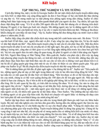 Kết luận
TẬP TRUNG, THỬ NGHIỆM VÀ TIN TƯỞNG
Cách đây không lâu, một y tá tên là Georgia Sadler đã mở một chiến dịch tuyên truyền nhằm nâng
cao hiểu biết và nhận thức của cộng đồng người da đen ở San Diego về hai căn bệnh đái tháo đường
và ung thư vú. Với mong muốn tạo ra một phong trào phòng ngừa trong dân chúng, Sadler tổ chức
những buổi thảo luận trong các nhà thờ nằm quanh thành phố của người da đen. Tuy nhiên, kết quả đạt
được thật đáng thất vọng. “Có lẽ có đến 200 người đến dự lễ nhà thờ nhưng chỉ có khoảng trên dưới
khoảng 20 người ở lại tham gia buổi nói chuyện. Mà những người này lại là những người đã có hiểu
biết tương đối về hai căn bệnh nói trên, họ ở lại chỉ vì muốn tìm hiểu thêm mà thôi. Những gì thu được
khiến chúng tôi cảm thấy rất nản lòng”. Vậy là, Sadler không thể đưa thông điệp của mình vượt ra khỏi
phạm vi nhóm nhỏ 20 đó.
Sadler thấy rằng cần phải đặt chiến dịch này trong một bối cảnh hoàn toàn mới. Bà đoán: “Có lẽ
sau khi buổi lễ kết thúc, mọi người đều mệt và đói. Cuộc sống lúc nào cũng bận rộn. Và họ chỉ muốn
về nhà thật nhanh mà thôi”. Địa điểm tuyên truyền cũng là một yếu tố cần phải thay đổi. Một địa điểm
tuyên truyền tốt phải là nơi mà chị em phụ nữ có thể nghỉ ngơi, thư giãn, nơi họ có thể dễ dàng tiếp thu
những ý tưởng mới, cũng như có thời gian và cơ hội lắng nghe những điều trước kia chưa bao giờ biết
tới. Vai trò của người đưa tin mới cũng rất quan trọng, đó phải là người có chút ít khả năng của Người
Kết Nối, Người Bán Hàng và Nhà Thông Thái. Bên cạnh đó, Sadler còn phải chú ý đến việc áp dụng
một phương pháp truyền đạt thông tin mới, có tính kết dính hơn nữa,. Và trên hết, những thay đổi này
phải được thực hiện theo một hình thức nào đó sao cho số tiền chi ra không vượt quá khoản tiền ít ỏi
mà bà đã cố gắng quyên góp từng chút một từ các tổ chức từ thiện và các nhóm quyên góp. Vậy giải
pháp của Sadler là gì? Bà đã chuyển địa điểm tuyên truyền từ nhà thờ sang thẩm mỹ viện.
“Đó là những khán giả bất đắc dĩ phải ngồi nghe vì họ không thể bỏ đi”. Sadler nói “Nếu muốn tết
tóc, những người phụ nữ này có thể ngồi trong thẩm mỹ viện từ hai đến tám tiếng đồng hồ liền”. Nhà
tạo mẫu tóc có mối quan hệ rất đặc biệt với khách hàng. “Khi tìm được ai đó có thể làm đẹp cho mái
tóc của mình, chúng ta có thể vượt quãng đường dài 100 dặm chỉ để tìm gặp người đó. Nhà tạo mẫu
chính là bạn của chúng ta. Họ ở bên ta khi ta tốt nghiệp phổ thông, khi ta kết hôn, và khi ta có đứa con
đầu lòng. Đó là mối quan hệ lâu dài, có tính chất tin tưởng lẫn nhau. Và rõ ràng, lúc nào ta cũng cần
một người thợ cắt tóc”. Nghề tạo mẫu cũng có nét khá đặc biệt, dường như nó có khả năng thu hút một
mẫu người nhất định nào đó – một mẫu người giao tiếp thoải mái và dễ dàng với những người khác,
mẫu người có rất, rất nhiều mối quan hệ xã hội khác nhau. Theo Sadler, “Họ (những nhà tạo mẫu tóc)
là những người có tài giao tiếp bẩm sinh. Họ thích trò chuyện với người khác và thường rất nhạy cảm
bởi luôn phải để mắt xem khách hàng của mình trông thế nào”.
Sadler tập hợp được một nhóm nhà tạo mẫu tóc trong thành phố tham gia một loạt các khóa huấn
luyện. Bà mời một nhà nghiên cứu văn hóa dân gian đến, hướng dẫn cho những người thợ làm tóc này
cách truyền đạt thông tin về căn bệnh ung thư vú sao cho thuyết phục nhất. “Chúng tôi muốn dựa vào
các phương pháp giao tiếp truyền thống. Tuyên truyền không phải là đứng lớp giảng bài. Chúng tôi hy
vọng rằng ở một nơi như thế, chị em phụ nữ sẽ mong muốn chia sẻ những hiểu biết của mình với nhau,
họ sẽ muốn tiếp tục các buổi nói chuyện trong những lần làm tóc khác. Và sẽ dễ dàng hơn biết bao nếu
ta gắn kết những kiến thức cần thiết vào một câu chuyện?”. Với suy nghĩ như vậy, Sadler duy trì một
vòng cung cấp ổn định những thông tin mới, những tin giật gân, và những mẩu chuyện “khai vị” về căn
bệnh ung thư vú ở các thẩm mỹ viện sao cho cứ mỗi lần khách hàng quay trở lại, nhà tạo mẫu tóc sẽ có
những thông tin mới để bắt đầu câu chuyện, Sadler cũng soạn ra những tài liệu được in khổ lớn trên
 