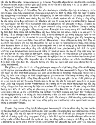 bãi, cẩu thả không phải lúc nào cũng đem lại hiệu quả. Nhiều khi, chúng ta lại cần đến một con đường
tắt thuận tiện hơn, một cách thức giải quyết được nhiều vấn đề từ nền tảng ít ỏi, và đó chính là điều
cuối cùng mà Điểm Bùng Phát muốn nói đến.
Tuy nhiên, lý thuyết về Điểm Bùng Phát yêu cầu chúng ta phải điều chỉnh lại cách chúng ta chiêm
nghiệm cuộc sống xung quanh mình. Trong cuốn sách này, tôi dành rất nhiều phần bàn luận về những
đặc trưng trong cách chúng ta liên kết với những thông tin mới mẻ và liên kết với những cá nhân khác.
Chúng ta thường khó đoán trước những thay đổi diễn ra nhanh, mạnh và sâu sắc. Chúng ta cũng không
thể nào tưởng tượng được một mảnh giấy khi được gấp hơn 50 lần có thể sẽ chạm tới mặt trời. Luôn có
một ngưỡng giới hạn đối với số lượng hình thức kinh nghiệm mà mỗi chúng ta có được, số người mà
chúng ta thực sự yêu thương, cũng như số người quen mà chúng ta thực sự biết rõ. Chúng ta thường
cảm thấy khó khăn khi gặp phải những vấn đề được định nghĩa trừu tượng nhưng khi vấn đề đó được
thể hiện dưới dạng những tình thế khó khăn, tiến thoái lưỡng nan của xã hội, chúng ta lại giải quyết rất
dễ dàng. Tất cả những dạng nói trên đều là biểu hiện của những nét đặc trưng trong suy nghĩ và cảm
xúc của con người, và của cả sự chối bỏ quan niệm rằng chúng ta hành động và giao tiếp theo phương
thức trực tiếp, rõ ràng và dễ hiểu. Quan niệm ấy không đúng vì thực chất phương thức hành động và
giao tiếp của chúng ta khá bừa bãi, không theo một quy củ nào và cũng không hề dễ hiểu. Hai chương
trình Seasame Street và Blue’s Clues thành công phần lớn là bởi vì những gì họ thực hiện không lộ
diện rõ ràng. Ai biết trước được rằng nhân vật Big Bird sẽ được gán cho những tính cách của người
lớn? Hay ai có thể đoán trước được rằng sẽ chẳng có vấn đề gì xảy ra nếu tăng số công nhân trong một
một nhà máy từ 100 công nhân lên 150 người, nhưng việc tăng từ 150 công nhân lên 200 công nhân lại
có thể dẫn đến những rắc rối rất lớn? Trong cuộc thử nghiệm kiểm tra tên trên danh bạ điện thoại mà
tôi đã nói đến, tôi không chắc rằng có bất kỳ ai có thể đoán được số điểm cao sẽ luôn trên 100 còn số
điểm thấp chắc phải dưới 10. Chúng ta thường cho rằng mọi người rất khác nhau, nhưng thực tế lại
không phải như thế.
Thế giới này – phần lớn là như những gì chúng ta mong muốn – lại không thống nhất với những suy
nghĩ trong trực giác của chúng ta. Đây cũng chính là bài học thứ hai của cuốn Điểm Bùng Phát. Những
con người đã khởi phát thành công các đại dịch xã hội không chỉ làm theo những điều mà họ cho là
đúng. Họ luôn kiểm chứng tỉ mỉ hành động bằng trực giác của mình. Nếu không có những bằng chứng
về những Điểm Bùng Phát, những bằng chứng mách bảo họ rằng trực giác của họ về thế giới thực và
ảo là sai lầm thì giờ đây Seasame Street cũng chỉ là một dấu chú bị lãng quên trong lịch sử truyền
hình. Chiếc hộp vàng của Lester Wunderman có lẽ sẽ mang cái vé của một ý tưởng ngây ngô nếu ông
không chứng minh được nó mang lại hiệu quả cao hơn đến nhường nào so với một quảng cáo bình
thường theo kiểu cũ. Việc không ai phản ứng gì trước tiếng kêu thét của cô gái tội nghiệp Kitty
Genovese sẽ mãi có vẻ như là một trường hợp thể hiện rõ sự lạnh lùng của con người đối với nhau nếu
các thử nghiệm tâm lý tỉ mỉ không cho thấy ảnh hưởng to lớn của hoàn cảnh đối với những cá nhân có
mặt trong đó. Muốn hiểu được các đại dịch xã hội, trước tiên, chúng ta phải hiểu rằng, quá trình giao
tiếp của con người có những quy luật riêng, không giống như bình thường và trái ngược hoàn toàn với
những gì chúng ta vẫn nghĩ.
Và cuối cùng, ẩn sau những đại dịch bùng phát thành công là niềm tin sắt đá rằng thay đổi là điều
có thể; rằng hành vi và đức tin có thể biến đổi hoàn toàn khi con người đứng trước những động cơ thúc
đẩy phù hợp. Điều này đối nghịch với một số giả định thâm căn cố đế nhất của chúng ta về bản thân
mình và về những người sống xung quanh. Chúng ta luôn thích nghĩ về mình như những cá nhân tự chủ,
không bị chi phối bởi hoàn cảnh bên ngoài, và rằng việc chúng ta là ai, chúng ta hành động như thế nào
là những thứ đã được gen di truyền và tính cách bản thân mỗi chúng ta mặc định vĩnh viễn. Song nếu
 
