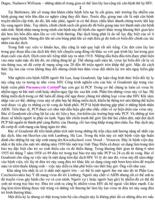 Dugas, Nushawn Williams – những nhân tố trung gian có thể làm lây lan rộng rãi căn bệnh thế kỷ HIV.
2
Tại Baltimore, khi số trung tâm khám chữa bệnh liên tục bị cắt giảm, môi trường lây nhiễm của
bệnh giang mai trên khu dân cư nghèo cũng thay đổi theo. Trước đây, giang mai chỉ là một căn bệnh
truyền nhiễm cấp tính, do đó, khi mắc phải, người ta có thể được chữa khỏi nhanh chóng trước khi kịp
lây sang người khác. Tuy nhiên, chính chính sách cắt giảm đó đã biến giang mai trở thành một căn bệnh
mãn tính. Bệnh nhân mang trong mình căn bệnh này đổ bệnh cho người khác trong khoảng thời gian kéo
dài hơn lên bốn đến năm lần so với bình thường. Đại dịch bùng phát là do nỗ lực đặc biệt của số ít
người mang bệnh. Nhưng đôi khi nó còn bùng phát khi có một điều gì đó tình cờ biến đổi chính các tác
nhân của đại dịch.
Trong lĩnh vực siêu vi khuẩn học, đây cũng là một quy luật rất nổi tiếng. Các đợt cúm lây lan
trong giai đoạn đầu của dịch khi thời tiết chuyển sang đông rất khác so với quá trình lây lan trong giai
đoạn cuối của dịch. Dịch cúm nổi tiếng nhất xảy ra năm 1918. Những dấu hiệu đầu tiên đuợc phát hiện
vào mùa xuân mặc dù khi đó, nó chẳng đáng kể gì. Thế nhưng suốt mùa hè, virus lại biến đổi rất lạ và
sáu tháng sau, nó đã cướp đi mạng sống của 20 đến 40 triệu người trên khắp thế giới. Mặc dù cách
thức lây lan của virus không thay đổi nhưng chính bản thân virus đột nhiên lại trở nên nguy hiểm gấp
bội.
Nhà nghiên cứu bệnh AIDS người Hà Lan, Jaap Goudsmit, lập luận rằng hình thức biến đổi kỳ lạ
này cũng xảy ra tương tự như virus HIV. Công trình nghiên cứu của bác sĩ Goudsmit tập trung vào
bệnh viêm phổi Pneumocytis Cairinii4 hay còn gọi là PCP. Trong cơ thể chúng ta luôn có virus bị
nhiễm ngay từ khi mới sinh hoặc nhiễm ngay lập tức sau khi sinh. Phần lớn những virus này vô hại. Hệ
thống miễn dịch trong cơ thể luôn dễ dàng chế ngự được chúng trừ những loại virus như HIV. Khi xâm
nhập vào cơ thề, những virus này sẽ phá hủy hệ thống miễn dịch, khiến hệ thống trở nên không thể kiểm
soát được và gây ra những ca tử vong do bệnh phổi. PCP là bệnh thường gặp phải ở những bệnh nhân
AIDS. Trên thực tế, PCP đuợc coi như một dấu hiệu gần như chắc chắn về sự hiện diện của virus này.
Bác sĩ Goudsmit cất công lật lại các tài liệu y học, tìm kiếm các trường hợp mắc PCP. Và những gì tìm
được sẽ khiến người ta phải ớn lạnh. Ngay khi chiến tranh thế giới lần thứ hai chấm dứt, một đợt dịch
PCP bắt nguồn từ thành phố cảng Baltic của Danzig, rồi lan rộng khắp trung tâm châu Âu. Đại dịch này
đã cướp đi sinh mạng của hàng ngàn trẻ nhỏ.
Bác sĩ Goudsmit đã tiến hành phân tích một trong những thị trấn chịu ảnh hưởng nặng nề nhất của
đại dịch, khu mỏ Heerlen của tỉnh Lumburg, Hà Lan. Trong thị trấn này có một bệnh viện tập huấn
dành cho những bà mẹ sắp sinh mang tên Kweekschool voor Vroed – Vrouwen. Đây là bệnh viện duy
nhất ở thị trấn cho mãi tới những năm 1950 khi một trại lính Thụy Điển cũ được sử dụng làm trung tâm
bảo trợ đặc biệt cho trẻ sơ sinh thiếu cân và đẻ thiếu tháng. Trong khoảng thời gian từ tháng 6 năm
1955 tới tháng 7 năm 1958 có 89 đứa trẻ trong trại bảo trợ này mắc PCP và 24 ca đã tử vong. Bác sĩ
Goudsmit cho rằng sự việc này là một dạng tiền đại dịch HIV. Vì lý do nào đó, virus này đã xâm nhập
vào bệnh viện, rồi lây từ đứa trẻ này sang đứa trẻ khác khi sử dụng cùng một bơm kim tiêm để truyền
máu và tiêm thuốc kháng sinh – việc này diễn ra khá phổ biến vào thời bấy giờ. Ông viết như sau:
Khả năng lớn nhất là có ít nhất một người lớn – có thể là một người thợ mỏ nào đó từ Phần Lan,
Czechoslovakia hay Ý đã mang virus đó tới Limburg. Người này chết vì AIDS nhưng rất có thể anh ta
đã truyền virus gây bệnh cho vợ và con mình. Người vợ ( hoặc người bạn gái) bị nhiễm đó có thể đã
sinh nở trong trại bảo trợ. Đứa trẻ sinh ra cũng bị nhiễm virus HIV dù bề ngoài vẫn khỏe mạnh. Các
ống kim tiêm không được tiệt trùng và những vết thương hở làm lây lan virus từ đứa trẻ này sang đứa
trẻ bình thường khác.
Một điều kỳ lạ nhưng có thật trong toàn bộ câu chuyện này là không phải tất cả những đứa trẻ mắc
 
