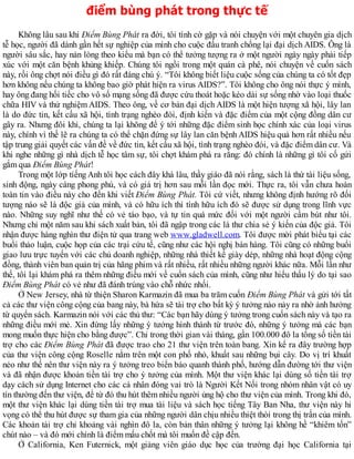 điểm bùng phát trong thực tế
Không lâu sau khi Điểm Bùng Phát ra đời, tôi tình cờ gặp và nói chuyện với một chuyên gia dịch
tễ học, người đã dành gần hết sự nghiệp của mình cho cuộc đấu tranh chống lại đại dịch AIDS. Ông là
người sâu sắc, hay nản lòng theo kiểu mà bạn có thể tưởng tượng ra ở một người ngày ngày phải tiếp
xúc với một căn bệnh khủng khiếp. Chúng tôi ngồi trong một quán cà phê, nói chuyện về cuốn sách
này, rồi ông chợt nói điều gì đó rất đáng chú ý. “Tôi không biết liệu cuộc sống của chúng ta có tốt đẹp
hơn không nếu chúng ta không bao giờ phát hiện ra virus AIDS?”. Tôi không cho ông nói thực ý mình,
hay ông đang hối tiếc cho vô số mạng sống đã được cứu thoát hoặc kéo dài sự sống nhờ vào loại thuốc
chữa HIV và thử nghiệm AIDS. Theo ông, về cơ bản đại dịch AIDS là một hiện tượng xã hội, lây lan
là do đức tin, kết cấu xã hội, tình trạng nghèo đói, định kiến và đặc điểm của một cộng đồng dân cư
gây ra. Nhưng đôi khi, chúng ta lại không để ý tới những đặc điểm sinh học chính xác của loại virus
này, chính vì thế lẽ ra chúng ta có thể chặn đứng sự lây lan căn bệnh AIDS hiệu quả hơn rất nhiều nếu
tập trung giải quyết các vấn đề về đức tin, kết cấu xã hội, tình trạng nghèo đói, và đặc điểm dân cư. Và
khi nghe những gì nhà dịch tễ học tâm sự, tôi chợt khám phá ra rằng: đó chính là những gì tôi cố gửi
gắm qua Điểm Bùng Phát!
Trong một lớp tíếng Anh tôi học cách đây khá lâu, thầy giáo đã nói rằng, sách là thứ tài liệu sống,
sinh động, ngày càng phong phú, và có giá trị hơn sau mỗi lần đọc mới. Thực ra, tôi vẫn chưa hoàn
toàn tin vào điều này cho đến khi viết Điểm Bùng Phát. Tôi cứ viết, nhưng không định hướng rõ đối
tượng nào sẽ là độc giả của mình, và có hữu ích thì tính hữu ích đó sẽ được sử dụng trong lĩnh vực
nào. Những suy nghĩ như thế có vẻ táo bạo, và tự tin quá mức đối với một người cầm bút như tôi.
Nhưng chỉ một năm sau khi sách xuất bản, tôi đã ngập trong các lá thư chia sẻ ý kiến của độc giả. Tôi
nhận được hàng nghìn thư điện tử qua trang web www.gladwell.com. Tôi được mời phát biểu tại các
buổi thảo luận, cuộc họp của các trại cứu tế, cũng như các hội nghị bán hàng. Tôi cũng có những buổi
giao lưu trực tuyến với các chủ doanh nghiệp, những nhà thiết kế giày dép, những nhà hoạt động cộng
đồng, thành viên ban quản trị của hãng phim và rất nhiều, rất nhiều những người khác nữa. Mỗi lần như
thế, tôi lại khám phá ra thêm những điều mới về cuốn sách của mình, cũng như hiểu thấu lý do tại sao
Điểm Bùng Phát có vẻ như đã đánh trúng vào chỗ nhức nhối.
Ở New Jersey, nhà từ thiện Sharon Karmazin đã mua ba trăm cuốn Điểm Bùng Phát và gửi tới tất
cả các thư viện công cộng của bang này, bà hứa sẽ tài trợ cho bất kỳ ý tưởng nào nảy ra nhờ ảnh hưởng
từ quyển sách. Karmazin nói với các thủ thư: “Các bạn hãy dùng ý tưởng trong cuốn sách này và tạo ra
những điều mới mẻ. Xin đừng lấy những ý tưởng hình thành từ trước đó, những ý tưởng mà các bạn
mong muốn thực hiện cho bằng được”. Chỉ trong thời gian vài tháng, gần 100.000 đô la tổng số tiền tài
trợ cho các Điểm Bùng Phát đã được trao cho 21 thư viện trên toàn bang. Xin kể ra đây trường hợp
của thư viện công cộng Roselle nằm trên một con phố nhỏ, khuất sau những bụi cây. Do vị trí khuất
nẻo như thế nên thư viện này ra ý tưởng treo biển báo quanh thành phố, hướng dẫn đường tới thư viện
và đã nhận được khoản tiền tài trợ cho ý tưởng của mình. Một thư viện khác lại dùng số tiền tài trợ
dạy cách sử dụng Internet cho các cá nhân đóng vai trò là Người Kết Nối trong nhóm nhân vật có uy
tín thường đến thư viện, để từ đó thu hút thêm nhiều người ủng hộ cho thư viện của mình. Trong khi đó,
một thư viện khác lại dùng tiền tài trợ mua tài liệu và sách học tiếng Tây Ban Nha, thư viện này hi
vọng có thể thu hút được sự tham gia của những người dân chịu nhiều thiệt thòi trong thị trấn của mình.
Các khoản tài trợ chỉ khoảng vài nghìn đô la, còn bản thân những ý tưởng lại không hề “khiêm tốn”
chút nào – và đó mới chính là điểm mấu chốt mà tôi muốn đề cập đến.
Ở California, Ken Futernick, một giảng viên giáo dục học của trường đại học California tại
 