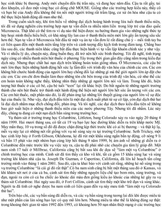 học sinh khác bị thương. Andy mới chuyển đến thị trấn này, và đang học năm đầu. Cậu ta rất gầy, tai
đeo khuyên, cổ đeo một vòng bạc có dòng chữ MOUSE. Giống như các trường hợp kiểu này, thầy cô
và bạn bè của Andy đều không thể tin nổi một người trông rất trầm lặng, cư xử ôn hòa như cậu ta có
thể thực hiện hành động dã man như thế.
Trong cuốn sách này, khi tìm hiểu về những đại dịch hoàng hành trong lứa tuổi thanh thiếu niên,
tôi đã sử dụng nghiên cứu trường hợp nạn tự vẫn diễn ra nhiều năm liền trong lớp trẻ của đảo quốc
Micronesia. Thật khó có thể tìm ra ví dụ nào thể hiện được xu hướng tham gia vào những nghi thức tự
hủy hoại mình thiếu hiểu biết, có khả năng lây lan cao ở thanh thiếu niên mới lớn gây ấn tượng sâu sắc
hơn thế. Nạn tự vẫn ở Micronesia bắt đầu từ một vụ án tự vẫn đơn lẻ rất đáng chú ý – mối tình tay ba
có liên quan đến một thanh niên tầng lớp trên và cảnh tượng đầy kịch tính trong đám tang. Chẳng bao
lâu sau đó, các thanh niên khác cũng bắt đầu thực hiện hành vi tự vẫn lập khuôn chính xác y như vậy.
Và vì nhiều lý do, chuyện này, đáng buồn thay, đã trở nên hết sức bình thường. Tôi đã nghĩ, tình trạng
ngày càng có nhiều thanh niên hút thuốc ở phương Tây trong thời gian gần đây cũng nằm trong kiểu đại
dịch này. Nhưng thực chất hai nạn dịch trên không hoàn toàn giống nhau. Ở Micronesia, các cậu bé
mới lớn thực hiện những hành động hết sức lạ lẫm đối với trình độ văn hóa của chính các em. Các em
không bắt chước hành động của người lớn hay chống đối lại những gì mà thế giới người lớn áp đặt cho
các em. Các em chỉ đơn thuần làm theo những tôn chỉ bên trong của trình độ văn hóa, cứ như thế các
em hoàn toàn không nghe thấy, không nhìn thấy những gì người lớn nói và làm. Trong khi đó, hiện
tượng hút thuốc ở các cô bé, cậu bé tuổi “teen” lại rất khác biệt. Do bắt nguồn từ những người trưởng
thành cho nên hút thuốc trở thành một hành động thể hiện nét người lớn hết sức ấn tượng với các em.
Các em hút thuốc, một phần nào đó, là để phản ứng lại những lời thuyết giảng của người lớn về sự độc
hại của thuốc lá. Như vậy, đại dịch đầu tiên là một đại dịch xuất phát từ sự cô lập, còn đại dịch thứ hai
là đại dịch nhằm mục đích chống đối, phản ứng. Và tôi nghĩ, các đại dịch theo kiểu đầu tiên sẽ không
bao giờ xuất hiện ở những thanh thiếu niên của các nước phương Tây. Nhưng tôi đã nhầm. Lúc này
đây, chúng ta đang có một nạn dịch bắn súng trong trường học.
Vụ thảm sát ở trường trung học Columbine, Littleton, bang Colorado xảy ra vào ngày 20 tháng 4
năm 1999. Hai mươi tháng sau, có tất cả 19 vụ bạo lực học đường khác diễn ra trên khắp nước Mỹ.
May mắn thay, 10 vụ trong số đó đã được chặn đứng kịp thời trước khi có ai bị thương – và thật kỳ lạ,
mỗi vụ này lại có những nét rất giống với vụ nổ súng xảy ra tại trường Columbine. Seth Trickey, một
học sinh lớp bảy ở Forth Gibson, Oklahoma, kẻ đã rút một khẩu súng ngắn bắn tự động, cỡ nòng 9 li
và bắn 15 phát vào một nhóm bạn cùng lớp hồi tháng 9 năm 1999, bị ám ảnh về những gì diễn ra ở
Columbine đến mức trước khi vụ việc xảy ra, cậu ta đã phải nhờ các chuyên gia tâm lý giúp đỡ. Một
nam sinh 17 tuổi ở Millbrae, California cũng bị bắt sau khi đe dọa sẽ “làm một vụ Columbine” ở
chính trường học của mình. Cảnh sát đã tìm thấy cả kho vũ khí, tất cả gồm 15 khẩu súng lục và súng
trường khi khám nhà cậu ta. Joseph De Guzman, ở Cupertino, California, đã lên kế hoạch tấn công
trường mình vào tháng 1 năm 2001. Sau đó, cậu ta khai báo với cảnh sát rằng, những kẻ nổ súng trong
vụ trường Columbine “là cái gì đó rất thật”.Có ba nam sinh cũng bị bắt một tháng sau đó ở Kansas, và
khi khám xét nơi ở của cả ba, cảnh sát tìm thấy những nguyên liệu chế tạo bom mìn, súng trường, và
đạn, ngoài ra còn có cả ba chiếc áo khoác dài màu đen giống kiểu áo khoác của những kẻ gây ra vụ
thảm sát Columbine. Hai ngày sau đó, ở Fort Collins, cảnh sát tìm thấy một kho trữ đạn và súng khác.
Người ta đã tình cờ nghe được ba nam sinh có liên quan đến vụ này mưu tính “làm một vụ Colorado
thứ hai”.
Trên báo chí, các vụ bắn súng đã diễn ra, và các vụ bắn súng trong tương lai đôi khi được miêu tả
như một phần của làn sóng bạo lực có quy mô lớn hơn. Nhưng miêu tả như thế là không đúng sự thật:
trong khoảng thời gian từ năm 1992 đến 1993, có khoảng hơn 50 nạn nhân thiệt mạng ở các trường học
 