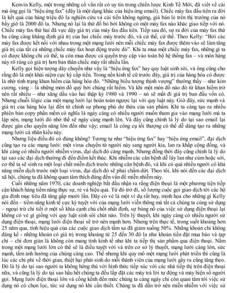 Kenvin Kelly, một trong những cố vấn rất có uy tín trong chiến lược Kinh Tế Mới, đã viết về cái
mà ông gọi là “hiệu ứng fax” (đây là một dạng khác của hiệu ứng email). Chiếc máy fax đầu tiên ra đời
là kết quả của hàng triệu đô la nghiên cứu và cải tiến không ngừng, giá bán lẻ trên thị trường của nó
bấy giờ là 2000 đô la. Nhưng nó lại là thứ đồ bỏ bởi không có một máy fax nào khác giao tiếp với nó.
Chiếc máy fax thứ hai đã vực dậy giá trị của máy fax đầu tiên. Tiếp sau đó, sự ra đời của máy fax thứ
ba cũng càng khẳng định giá trị của hai chiếc máy trước đó, và cứ thế, cứ thế. Theo Kelly: “Bởi các
máy fax được kết nối với nhau trong một mạng lưới nên mỗi chiếc máy fax được thêm vào sẽ làm tăng
giá trị của tất cả những chiếc máy fax hoạt động trước đó”. Khi ta mua một chiếc máy fax, những gì ta
có được không chỉ có thế, ta còn mua được cả quyền truy cập vào toàn bộ hệ thống fax – và món hàng
này rõ ràng có giá trị hơn bản thân chiếc máy rất nhiều lần.
Kelly gọi hiện tượng dây chuyền như vậy là “hiệu ứng fax” hay quy luật sinh sôi, và ông cũng cho
rằng đó là một khái niệm cực kỳ cấp tiến. Trong nền kinh tế cũ trước đây, giá trị của hàng hóa có được
là nhờ tình trạng khan hiếm của hàng hóa đó. “Những biểu tượng thịnh vượng” thường thấy – như kim
cương, vàng – là những món đồ quý bởi chúng rất hiếm. Và khi một món đồ nào đó từ khan hiếm trở
nên rất nhiều – như xăng dầu vào hai thập kỷ 1980 và 1990 – nó sẽ mất đi giá trị ban đầu vốn có.
Nhưng chuỗi lôgic của một mạng lưới lại hoàn toàn ngược lại với quy luật này. Giờ đây, sức mạnh và
giá trị của hàng hóa lại đến từ chính sự phong phú dư thừa của sản phẩm. Khi ta càng tạo ra nhiều
phiên bản copy phần mềm có nghĩa là ngày càng có nhiều người muốn tham gia vào mạng lưới mà ta
lập nên, mạng lưới đó nhờ thế sẽ ngày càng mạnh lên. Và đây cũng chính là lý do tại sao email lại
được gán cho quyền năng lớn đến như vậy; email là công cụ tối thượng có thể dễ dàng tạo ra những
mạng lưới cá nhân kiểu này.
Nhưng liệu điều đó có đúng không? Tương tự như “hiệu ứng fax” hay “hiệu ứng email”, đại dịch
cũng tạo ra các mạng lưới: một virus chuyển từ người này sang người kia, lan ra khắp cộng đồng, và
khi càng có nhiều người nhiễm virus, đại dịch đó càng mạnh. Nhưng đồng thời đây cũng chính là lý do
tại sao các đại dịch thường đi đến điểm kết thúc. Khi nhiễm các căn bệnh dễ lây lan như cúm hoặc sởi,
cơ thể ta sẽ sinh ra một loại chất miễn dịch trước những căn bệnh đó, và khi có quá nhiều người có khả
năng miễn dịch trước một loại virus, đại dịch đó sẽ phải chấm dứt. Theo tôi, khi nói đến các đại dịch
xã hội, chúng ta đã không quan tâm thích đáng đến vấn đề miễn nhiễm này.
Cuối những năm 1970, các doanh nghiệp bắt đầu nhận ra rằng điện thoại là một phương tiện tiếp
cận khách hàng tiềm năng thực sự, rẻ và hiệu quả. Từ đó trở đi, số lượng cuộc gọi giao dịch tới các hộ
gia đình mục tiêu đã tăng gấp mười lần. Đây có vẻ là một ví dụ rất hay, minh họa cho những gì Kelly
nói đến – tiềm năng kinh tế cực kỳ tuyệt vời của mạng lưới viễn thông mà tất cả chúng ta cùng sử dụng
– ngoại trừ chi tiết ở một số khía cạnh chủ chốt nhất định, sự bùng nổ của việc sử dụng điện thoại lại
không có vẻ gì giống với quy luật sinh sôi chút nào. Trên lý thuyết, khi ngày càng có nhiều người sử
dụng điện thoại, mạng lưới điện thoại sẽ trở nên mạnh hơn. Nhưng trên thực tế, trong suốt khoảng hơn
25 năm qua, tính hiệu quả của các cuộc giao dịch tầm xa đã giảm xuống 50%. Những khoản chi không
đáng kể - những khoản có giá trị trong khoảng từ 25 đến 30 đô la như khoản tiền đặt mua báo và tạp
chí – chỉ đơn giản là không còn mang tính kinh tế như khi ta tiếp thị sản phẩm qua điện thoại. Nằm
trong một mạng lưới lớn có thể sẽ là điều tuyệt vời và trên cơ sở lý thuyết, mạng lưới càng lớn, sức
mạnh, tầm ảnh hưởng của chúng càng cao. Thế nhưng khi quy mô một mạng lưới phát triển thì cũng là
lúc các chi phí về thời gian, thiệt hại phát sinh do mỗi thành viên của mạng lưới gây ra cũng tăng theo.
Đó là lý do tại sao người ta không hứng thú với hình thức tiếp xúc với các nhà tiếp thị trên điện thoại
nữa, và cũng là lý do tại sao hầu hết chúng ta đều lắp đặt các máy trả lời tự động và máy hiện số người
gọi. Mạng lưới điện thoại lớn và cồng kềnh đến mức chùng ta càng ngày chỉ còn quan tâm tới việc sử
dụng nó có chọn lọc, tức sử dụng nó khi cần thiết. Chúng ta đã dần trở nên miễn nhiễm với việc sử
 