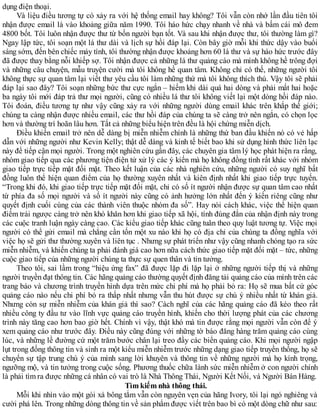 dụng điện thoại.
Và liệu điều tương tự có xảy ra với hệ thống email hay không? Tôi vẫn còn nhớ lần đầu tiên tôi
nhận được email là vào khoảng giữa năm 1990. Tôi háo hức chạy nhanh về nhà và bấm cái mô đem
4800 bốt. Tôi luôn nhận được thư từ bốn người bạn tốt. Và sau khi nhận được thư, tôi thường làm gì?
Ngay lập tức, tôi soạn một lá thư dài và lịch sự hồi đáp lại. Còn bây giờ mỗi khi thức dậy vào buổi
sáng sớm, đến bên chiếc máy tính, tôi thường nhận được khoảng hơn 60 lá thư và sự háo hức trước đây
đã được thay bằng nỗi khiếp sợ. Tôi nhận được cả những lá thư quảng cáo mà mình không hề trông đợi
và những câu chuyện, mẫu truyện cười mà tôi không hề quan tâm. Không chỉ có thế, những người tôi
không thực sự quan tâm lại viết thư yêu cầu tôi làm những thứ mà tôi không thích thú. Vậy tôi sẽ phải
đáp lại sao đây? Tôi soạn những bức thư cực ngắn – hiếm khi dài quá hai dòng và phải mất hai hoặc
ba ngày tôi mới đáp trả thư mọi người, cũng có nhiều lá thư tôi không viết lại một dòng hồi đáp nào.
Tôi đoán, điều tương tự như vậy cũng xảy ra với những người dùng email khác trên khắp thế giới;
chúng ta càng nhận được nhiều email, các thư hồi đáp của chúng ta sẽ càng trở nên ngắn, có chọn lọc
hơn và thường trì hoãn lâu hơn. Tất cả những biểu hiện trên đều là hội chứng miễn dịch.
Điều khiến email trở nên dễ dàng bị miễn nhiễm chính là những thứ ban đầu khiến nó có vẻ hấp
dẫn với những người như Kevin Kelly; thật dễ dàng và kinh tế biết bao khi sử dụng hình thức liên lạc
này để tiếp cận mọi người. Trong một nghiên cứu gần đây, các chuyên gia tâm lý học phát hiện ra rằng,
nhóm giao tiếp qua các phương tiện điện tử xử lý các ý kiến mà họ không đồng tình rất khác với nhóm
giao tiếp trực tiếp mặt đối mặt. Theo kết luận của các nhà nghiên cứu, những người có suy nghĩ bất
đồng luôn thể hiện quan điểm của họ thường xuyên nhất và kiên định nhất khi giao tiếp trực tuyến.
“Trong khi đó, khi giao tiếp trực tiếp mặt đối mặt, chỉ có số ít người nhận được sự quan tâm cao nhất
từ phía đa số mọi người và số ít người này cũng có ảnh hưởng lớn nhất đến ý kiến riêng cũng như
quyết định cuối cùng của các thành viên thuộc nhóm đa số”. Hay nói cách khác, việc thể hiện quan
điểm trái ngược càng trở nên khó khăn hơn khi giao tiếp xã hội, tính đúng đắn của nhận định này trong
các cuộc tranh luận ngày càng cao. Các kiểu giao tiếp khác cũng tuân theo quy luật tương tự. Việc mọi
người có thể gửi email mà chẳng cần tốn một xu nào khi họ có địa chỉ của chúng ta đồng nghĩa với
việc họ sẽ gửi thư thường xuyên và liên tục . Nhưng sự phát triển như vậy cũng nhanh chóng tạo ra sức
miễn nhiễm, và khiến chúng ta phải đánh giá cao hơn nữa cách thức giao tiếp mặt đối mặt – tức, những
cuộc giao tiếp của những người chúng ta thực sự quen thân và tin tưởng.
Theo tôi, sai lầm trong “hiệu ứng fax” đã được lặp đi lặp lại ở những người tiếp thị và những
người truyền đạt thông tin. Các hãng quảng cáo thường quyết định đăng tải quảng cáo của mình trên các
trang báo và chương trình truyền hình dựa trên mức chi phí mà họ phải bỏ ra: Họ sẽ mua bất cứ góc
quảng cáo nào nếu chi phí bỏ ra thấp nhất nhưng vẫn thu hút được sự chú ý nhiều nhất từ khán giả.
Nhưng còn sự miễn nhiễm của khán giả thì sao? Cách nghĩ của các hãng quảng cáo đã kéo theo rất
nhiều công ty đầu tư vào lĩnh vực quảng cáo truyền hình, khiến cho thời lượng phát của các chương
trình này tăng cao hơn bao giờ hết. Chính vì vậy, thật khó mà tin được rằng mọi người vẫn còn để ý
xem quảng cáo như trước đây. Điều này cũng đúng với những tờ báo đăng hàng trăm quảng cáo cùng
lúc, và những lề đường cứ một trăm bước chân lại treo đầy các biển quảng cáo. Khi mọi người ngập
lụt trong đống thông tin và sinh ra một kiểu miễn nhiễm trước những dạng giao tiếp truyền thống, họ sẽ
chuyển sự tập trung chú ý của mình sang lời khuyên và thông tin về những người mà họ kính trọng,
ngưỡng mộ, và tin tưởng trong cuộc sống. Phương thuốc chữa lành sức miễn nhiễm ở con người chính
là phải tìm ra được những cá nhân có vai trò là Nhà Thông Thái, Người Kết Nối, và Người Bán Hàng.
Tìm kiếm nhà thông thái.
Mỗi khi nhìn vào một gói xà bông tắm vẫn còn nguyên vẹn của hãng Ivory, tôi lại ngó nghiêng và
cười phá lên. Trong những dòng thông tin về sản phẩm được viết trên bao bì có một dòng chữ như sau:
 