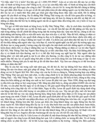 “Có thắc mắc? Có ý kiến? Xin hãy gọi số 1-800-395-9960”. Liệu có ai trên trái đất này lại có thắc
mắc về bánh xà bông Ivory chứ? Đúng ra là, có ai lại cảm thấy thắc mắc về bánh xà bông này cần thiết
tới mức phải gọi điện ngay cho công ty chứ? Tất nhiên, câu trả lời là: trong khi hầu hết chúng ta không
bao giờ nhấc điện thoại và ấn gọi số đó thì một phần trăm rất nhỏ những người cực kỳ khó hiểu có thể
đôi lúc lại có ý muốn thôi thúc phải gọi điện giải đáp bằng được thắc mắc của mình. Đó là những
người rất yêu thích xà bông. Họ là những Nhà Thông Thái trong các vấn đề liên quan đến xà bông, và
nếu công việc của chúng ta có liên quan tới mặt hàng này, tốt hơn là chúng ta nên đối xử thật tốt với
những cá nhân như thế bởi họ là những người mà tất cả người khác đều trông chờ, xin ý kiến về loại xà
bông nên dùng.
Tôi gọi số 800 trên bánh xà bông Ivory là bẫy Nhà Thông Thái – đây là cách thức tìm kiếm Nhà
Thông Thái của một lĩnh vực cụ thể rất hiệu quả - và vấn đề làm thế nào để đặt những cái bẫy này là
một trong những vấn đề chính khi đứng trong một thị trường hiện đại. Quá nửa thế kỷ, chúng ta đã xác
định những ảnh hưởng diễn ra trên đất nước này dựa trên địa vị xã hội. Như đã biết, những cá nhân có
ảnh hưởng lớn nhất tới các quyết định chúng ta đưa ra là những người kiếm được nhiều tiền nhất, có
học thức cao nhất và sống ở những nơi tuyệt vời nhất. Ưu điểm của cách nhìn như thế này là ở chỗ rất
dễ tìm thấy những mẫu người như vậy; trên thực tế, toàn bộ ngành nghề của thế giới thị trường ngày nay
đã được tạo ra xung quanh ý tưởng cung cấp tiện nghi cho một danh sách dài những người có bằng cấp,
kiếm được nhiều tiền và sống ở những khu vực lý tưởng. Nhưng những cá nhân có vai trò như Người
Kết Nối, Nhà Thông Thái hay Người Bán Hàng lại có đôi chút khác biệt. Họ khác biệt không phải bởi
địa vị và thành tích tầm thường, mà là ở vị thế đặc biệt trong suy nghĩ bạn bè. Mọi người nhìn họ
không phải với ánh mắt ganh tỵ mà là cái nhìn yêu thương, và đây cũng là lý do tại sao những mẫu
người như thế này lại có quyền năng bứt phá ra khỏi cơn triều đang lên của tình trạng cô lập và sức
miễn nhiễm. Nhưng tình yêu là một thứ gì đó rất khó theo đuổi. Vậy làm sao chúng ta có thể tìm được
những cá nhân như thế?
Đây là câu hỏi mà trong suốt một năm qua, tôi đã hỏi đi, hỏi lại không biết bao nhiêu lần, và
không lần nào tìm được một giải pháp dễ dàng. Theo tôi, chúng ta không cần phải tìm những cá nhân
đóng vai trò là Người Kết Nối. Bởi công việc của họ là tìm ra chúng ta. Nhưng trường hợp của những
Nhà Thông Thái nan giải hơn một chút, và đây cũng chính là lý do khiến phương pháp tìm kiếm Nhà
Thông Thái – bẫy Nhà Thông Thái – lại trở nên quan trọng đến vậy. Để hiểu rõ hơn, chúng ta hãy cùng
nhau tìm hiểu những gì mà hãng sản xuất xe hơi Lexus đã phải trải qua. Năm 1990, đúng sau đợt tung
ra đầu tiên của dòng xe hơi sang trọng ở Mỹ, hãng này phát hiện ra, dòng sản phẩm LS400 vẫn còn hai
lỗi nhỏ, và cần phải thu hồi ngay số xe đã tung ra. Dù giải quyết bằng bất kỳ một phương pháp nào thì
tình huống trên cũng thật rắc rối và khó khăn. Ngay từ đầu, Lexus đã quyết định xây dựng danh tiếng
của hãng mình dựa trên chất lượng và sản phẩm có độ tin cậy cao. Vậy mà giờ đây, mới chỉ hơn một
năm kể từ khi bắt tay vào xây dựng thương hiệu, hãng buộc phải thừa nhận có lỗi trong mẻ sản phẩm
quan trọng của mình. Chính vì thế, Lexus đã phải quyết định phải nỗ lực đặc biệt khi giải quyết vấn đề
này. Hầu hết các vụ thu hồi sản phẩm đều được xử lý bằng cách thông báo trên báo chí, và gửi thư báo
tới khách hàng. Không làm như thế, Lexus gọi điện cho từng khách hàng vào ngày thông báo thu hồi
được tuyên bố. Khi khách hàng đến lấy lại xe ở các khu buôn bán sau khi sản phẩm được hoàn thiện,
chiếc xe được rửa sạch sẽ và bình xăng được đổ đầy. Nếu khách hàng sống cách khu buôn bán từ 100
dặm trở lên, hãng sẽ cho một thợ cơ khí tới tận nhà khách hàng. Đã có trường hợp, kỹ thuật viên của
hãng phải bay từ Los Angeles đến tận Anchorage để sửa lại các chi tiết lỗi của chiếc xe.
Câu hỏi đặt ra ở đây là: Liệu Lexus có cần phải đi một đoạn đường dài như thế hay không? Có thể
một số người cho rằng Lexus đã hành động hơi quá. Lỗi ở những chiếc xe tương đối nhỏ. Và số lượng
những chiếc xe phải thu hồi – kể từ khi Lexus tung sản phẩm ra thị trường – không lớn. Bên cạnh đó,
 
