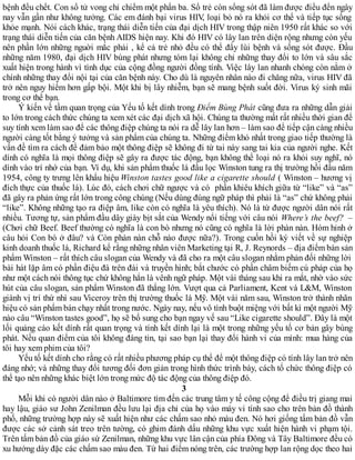 bệnh đều chết. Con số tử vong chỉ chiếm một phần ba. Số trẻ còn sống sót đã làm được điều đến ngày
nay vẫn gần như không tưởng. Các em đánh bại virus HIV, loại bỏ nó ra khỏi cơ thể và tiếp tục sống
khỏe mạnh. Nói cách khác, trạng thái diễn tiến của đại dịch HIV trong thập niên 1950 rất khác so với
trạng thái diễn tiến của căn bệnh AIDS hiện nay. Khi đó HIV có lây lan trên diện rộng nhưng còn yếu
nên phần lớn những nguời mắc phải , kể cả trẻ nhỏ đều có thể đẩy lùi bệnh và sống sót được. Đầu
những năm 1980, đại dịch HIV bùng phát nhưng tóm lại không chỉ những thay đổi to lớn và sâu sắc
xuất hiện trong hành vì tình dục của cộng đồng người đồng tính. Việc lây lan nhanh chóng còn nằm ở
chính những thay đổi nội tại của căn bệnh này. Cho dù là nguyên nhân nào đi chăng nữa, virus HIV đã
trở nên nguy hiểm hơn gấp bội. Một khi bị lây nhiễm, bạn sẽ mang bệnh suốt đời. Virus ký sinh mãi
trong cơ thể bạn.
Ý kiến về tầm quan trọng của Yếu tố kết dính trong Điểm Bùng Phát cũng đưa ra những dẫn giải
to lớn trong cách thức chúng ta xem xét các đại dịch xã hội. Chúng ta thường mất rất nhiều thời gian để
suy tính xem làm sao để các thông điệp chúng ta nói ra dễ lây lan hơn – làm sao để tiếp cận càng nhiều
người càng tốt bằng ý tưởng và sản phẩm của chúng ta. Những điểm khó nhất trong giao tiếp thường là
vấn đề tìm ra cách để đảm bảo một thông điệp sẽ không đi từ tai này sang tai kia của người nghe. Kết
dính có nghĩa là mọi thông điệp sẽ gây ra được tác động, bạn không thể loại nó ra khỏi suy nghĩ, nó
dính vào trí nhớ của bạn. Ví dụ, khi sản phẩm thuốc lá đầu lọc Winston tung ra thị trường hồi đầu năm
1954, công ty trưng lên khẩu hiệu Winston tastes good like a cigarette should ( Winston – hương vị
đích thực của thuốc lá). Lúc đó, cách chơi chữ ngược và có phần khiêu khích giữa từ “like” và “as”
đã gây ra phản ứng rất lớn trong công chúng (Nếu dùng đúng ngữ pháp thì phải là “as” chứ không phải
“like”. Không những tạo ra điệp âm, like còn có nghĩa là yêu thích). Nó là từ được người dân nói rất
nhiều. Tương tự, sản phẩm đầu dây giày bịt sắt của Wendy nổi tiếng với câu nói Where’s the beef? –
(Chơi chữ Beef. Beef thường có nghĩa là con bò nhưng nó cũng có nghĩa là lời phàn nàn. Hóm hỉnh ở
câu hỏi Con bò ở đâu? và Còn phàn nàn chỗ nào được nữa?). Trong cuốn hồi ký viết về sự nghiệp
kinh doanh thuốc lá, Richard kể rằng những nhân viên Marketing tại R, J. Reynords – địa điểm bán sản
phẩm Winston – rất thích câu slogan của Wendy và đã cho ra một câu slogan nhằm phản đối những lời
bài hát lặp âm có phần điệu đà trên đài và truyền hình; bắt chước có phần châm biếm cú pháp của họ
như một cách nói thông tục chứ không hẳn là vênh ngữ pháp. Một vài tháng sau khi ra mắt, nhờ vào sức
hút của câu slogan, sản phẩm Winston đã thắng lớn. Vượt qua cả Parliament, Kent và L&M, Winston
giành vị trí thứ nhì sau Viceroy trên thị trường thuốc lá Mỹ. Một vài năm sau, Winston trở thành nhãn
hiệu có sản phẩm bán chạy nhất trong nước. Ngày nay, nếu vô tình buột miệng với bất kì một người Mỹ
nào câu “Winston tastes good”, họ sẽ bổ sung cho bạn ngay vế sau “Like cigarette should”. Đây là một
lối quảng cáo kết dính rất quan trọng và tính kết dính lại là một trong những yếu tố cơ bản gây bùng
phát. Nếu quan điểm của tôi không đáng tin, tại sao bạn lại thay đổi hành vi của mình: mua hàng của
tôi hay xem phim của tôi?
Yếu tố kết dính cho rằng có rất nhiều phương pháp cụ thể để một thông điệp có tính lây lan trở nên
đáng nhớ; và những thay đổi tương đối đơn giản trong hình thức trình bày, cách tổ chức thông điệp có
thể tạo nên những khác biệt lớn trong mức độ tác động của thông điệp đó.
3
Mỗi khi có người dân nào ở Baltimore tìm đến các trung tâm y tế công cộng để điều trị giang mai
hay lậu, giáo sư John Zenilman đều lưu lại địa chỉ của họ vào máy vi tính sao cho trên bản đồ thành
phố, những trường hợp này sẽ xuất hiện như các chấm sao nhỏ màu đen. Nó hơi giống tấm bản đồ vẫn
được các sở cảnh sát treo trên tường, có ghim đánh dấu những khu vực xuất hiện hành vi phạm tội.
Trên tấm bản đồ của giáo sứ Zenilman, những khu vực lân cận của phía Đông và Tây Baltimore đều có
xu hướng dày đặc các chấm sao màu đen. Từ hai điểm nóng trên, các trường hợp lan rộng dọc theo hai
 