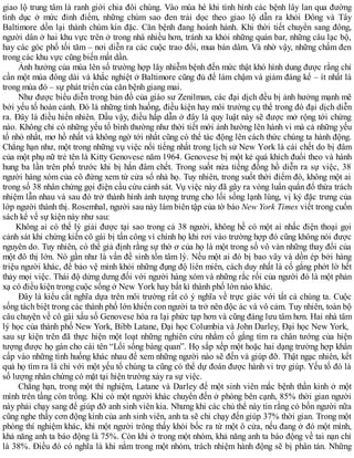 giao lộ trung tâm là ranh giới chia đôi chúng. Vào mùa hè khi tình hình các bệnh lây lan qua đường
tình dục ở mức đỉnh điểm, những chùm sao đen trải dọc theo giao lộ dẫn ra khỏi Đông và Tây
Baltimore dồn lại thành chùm kín đặc. Căn bệnh đang hoành hành. Khi thời tiết chuyển sang đông,
người dân ở hai khu vực trên ở trong nhà nhiều hơn, tránh xa khỏi những quán bar, những câu lạc bộ,
hay các góc phố tối tăm – nơi diễn ra các cuộc trao đổi, mua bán dâm. Và nhờ vậy, những chấm đen
trong các khu vực cũng biến mất dần.
Ảnh hưởng của mùa lên số trường hợp lây nhiễm bệnh đến mức thật khó hình dung được rằng chỉ
cần một mùa đông dài và khắc nghiệt ở Baltimore cũng đủ để làm chậm và giảm đáng kể – ít nhất là
trong mùa đó – sự phát triển của căn bệnh giang mai.
Như được biểu diễn trong bản đồ của giáo sư Zenilman, các đại dịch đều bị ảnh hưởng mạnh mẽ
bởi yếu tố hoàn cảnh. Đó là những tình huống, điều kiện hay môi trường cụ thể trong đó đại dịch diễn
ra. Đây là điều hiển nhiên. Dầu vậy, điều hấp dẫn ở đây là quy luật này sẽ được mở rộng tới chừng
nào. Không chỉ có những yếu tố bình thường như thời tiết mới ảnh hường lên hành vi mà cả những yếu
tố nhỏ nhất, mơ hồ nhất và không ngờ tới nhất cũng có thể tác động lên cách thức chúng ta hành động.
Chẳng hạn như, một trong những vụ việc nổi tiếng nhất trong lịch sử New York là cái chết do bị đâm
của một phụ nữ trẻ tên là Kitty Genovese năm 1964. Genovese bị một kẻ quá khích đuổi theo và hành
hung ba lần trên phố trước khi bị hắn đâm chết. Trong suốt nửa tiếng đồng hồ diễn ra sự việc, 38
người hàng xóm của cô đứng xem từ cửa sổ nhà họ. Tuy nhiên, trong suốt thời điểm đó, không một ai
trong số 38 nhân chứng gọi điện cầu cứu cảnh sát. Vụ việc này đã gây ra vòng luẩn quẩn đổ thừa trách
nhiệm lẫn nhau và sau đó trở thành hình ảnh tượng trưng cho lối sống lạnh lùng, vị kỷ đặc trưng của
lớp người thành thị. Rosemhal, người sau này làm biên tập của tờ báo New York Times viết trong cuốn
sách kể về sự kiện này như sau:
Không ai có thể lý giải được tại sao trong cả 38 người, không hề có một ai nhấc điện thoại gọi
cảnh sát khi chứng kiến cô gái bị tấn công vì chính họ khi rơi vào trường hợp đó cũng không nói được
nguyên do. Tuy nhiên, có thể giả định rằng sự thờ ơ của họ là một trong số vô vàn những thay đổi của
một đô thị lớn. Nó gần như là vấn đề sinh tồn tâm lý. Nếu một ai đó bị bao vây và dồn ép bởi hàng
triệu người khác, để bảo vệ mình khỏi những đụng độ liên miên, cách duy nhất là cố gắng phớt lờ hết
thảy mọi việc. Thái độ dửng dưng đối với người hàng xóm và những rắc rối của người đó là một phản
xạ có điều kiện trong cuộc sống ở New York hay bất kì thành phố lớn nào khác.
Đây là kiểu cắt nghĩa dựa trên môi trường rất có ý nghĩa về trực giác với tất cả chúng ta. Cuộc
sống tách biệt trong các thành phố lớn khiến con người ta trở nên độc ác và vô cảm. Tuy nhiên, toàn bộ
câu chuyện về cô gái xấu số Genovese hóa ra lại phức tạp hơn và cũng đáng lưu tâm hơn. Hai nhà tâm
lý học của thành phố New York, Bibb Latane, Đại học Columbia và John Darley, Đại học New York,
sau sự kiện trên đã thực hiện một loạt những nghiên cứu nhằm cố gắng tìm ra chân tướng của hiện
tượng được họ gán cho cái tên “Lối sống bàng quan”. Họ sắp xếp một hoặc hai dạng trường hợp khẩn
cấp vào những tình huống khác nhau để xem những người nào sẽ đến và giúp đỡ. Thật ngạc nhiên, kết
quả họ tìm ra là chỉ với một yếu tố chúng ta cũng có thể dự đoán được hành vi trợ giúp. Yếu tố đó là
số lượng nhân chứng có mặt tại hiện trường xảy ra sự việc.
Chẳng hạn, trong một thí nghiệm, Latane và Darley để một sinh viên mắc bệnh thần kinh ở một
mình trên tầng còn trống. Khi có một người khác chuyển đến ở phòng bên cạnh, 85% thời gian người
này phải chạy sang để giúp đỡ anh sinh viên kia. Nhưng khi các chủ thể này tin rằng có bốn người nữa
cũng nghe thấy cơn động kinh của anh sinh viên, anh ta sẽ chỉ chạy đến giúp 37% thời gian. Trong một
phòng thí nghiệm khác, khi một người trông thấy khói bốc ra từ một ô cửa, nếu đang ở đó một mình,
khả năng anh ta báo động là 75%. Còn khi ở trong một nhóm, khả năng anh ta báo động về tai nạn chỉ
là 38%. Điều đó có nghĩa là khi nằm trong một nhóm, trách nhiệm hành động sẽ bị phân tán. Những
 