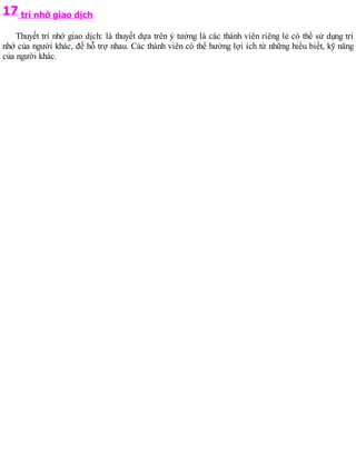 17 trí nhớ giao dịch
Thuyết trí nhớ giao dịch: là thuyết dựa trên ý tưởng là các thành viên riêng lẻ có thể sử dụng trí
nhớ của người khác, để hỗ trợ nhau. Các thành viên có thể hưởng lợi ích từ những hiểu biết, kỹ năng
của người khác.
 