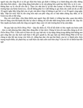 người này cho rằng đã có ai đó gọi điện báo hoặc giả định vì không có ai hành động nên chắc những
dấu hiệu hiển nhiên – như tiếng động kinh phát ra từ căn phòng bên cạnh hay khói bốc ra từ ô cửa –
không thực sự là vấn đề cần chú ý. Theo các nhà tâm lý xã hội như Latane và Darley, khi đó trong
trường hợp của Kitty Genovese, vấn đề không phải là ở chỗ không ai gọi điện cho cảnh sát dù có đến
38 người nghe thấy tiếng thét của cô gái; mà nằm ở thực tế không ai gọi bởi vì cả 38 người cùng nghe
thấy. Thật trớ trêu! Nếu bị tấn công trên một con phố vắng chỉ có một nhân chứng duy nhất, có lẽ
Genovese đã có thể sống.
Hay nói cách khác, chìa khóa khiến mọi người thay đổi hành vi (chẳng hạn như, quan tâm nhiều
hơn tới hàng xóm bất hạnh) đôi khi lại nằm ở những chi tiết nhỏ nhất trong hoàn cảnh tức thì. Quy tắc
Sức mạnh của hoàn cảnh cho rằng con người nhạy cảm với môi trường hơn là họ cảm nhận.
4
Ba quy luật của Điểm Bùng Phát – Quy tắc thiểu số, Yếu tố kết dính và Sức mạnh của hoàn cảnh
– đưa ra một phương thức nhận thức đúng đắn về đại dịch. Chúng là kim chỉ nam dẫn chúng ta đi tới
Điểm Bùng Phát. Cuốn sách sẽ bám sát các quy luật này và áp dụng chúng trong những tình huống nan
giải cũng như các đại dịch xuất hiện ở thế giới quanh ta. Ba quy luật của Điểm Bùng Phát sẽ hỗ trợ
chúng ta như thế nào trong việc hiểu rõ, chẳng hạn như vấn nạn hút thuốc của trẻ vị thành niên, hiện
tượng truyền khẩu, tội phạm hay sự xuất hiện của một cuốn sách bán chạy? Câu trả lời sẽ khiến bạn bất
ngờ.
 