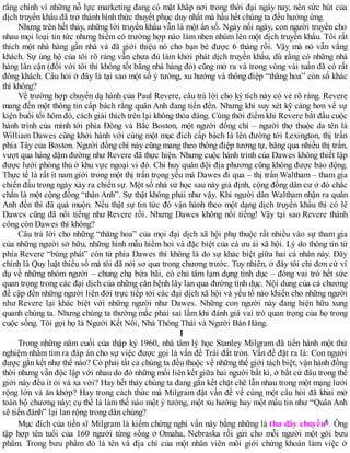 rằng chính vì những nỗ lực marketing đang có mặt khắp nơi trong thời đại ngày nay, nên sức hút của
dịch truyền khẩu đã trở thành hình thức thuyết phục duy nhất mà hầu hết chúng ta đều hưởng ứng.
Nhưng trên hết thảy, những lời truyền khẩu vẫn là một ẩn số. Ngày nối ngày, con người truyền cho
nhau mọi loại tin tức nhưng hiếm có trường hợp nào làm nhen nhúm lên một dịch truyền khẩu. Tôi rất
thích một nhà hàng gần nhà và đã giới thiệu nó cho bạn bè được 6 tháng rồi. Vậy mà nó vẫn vắng
khách. Sự ủng hộ của tôi rõ ràng vẫn chưa đủ làm khởi phát dịch truyền khẩu, dù rằng có những nhà
hàng lân cận (đối với tôi thì không tốt bằng nhà hàng đó) cũng mở ra và trong vòng vài tuần đã có rất
đông khách. Câu hỏi ở đây là tại sao một số ý tưởng, xu hướng và thông điệp “thăng hoa” còn số khác
thì không?
Về trường hợp chuyến dạ hành của Paul Revere, câu trả lời cho kỳ tích này có vẻ rõ ràng. Revere
mang đến một thông tin cấp bách rằng quân Anh đang tiến đến. Nhưng khi suy xét kỹ càng hơn về sự
kiện buổi tối hôm đó, cách giải thích trên lại không thỏa đáng. Cùng thời điểm khi Revere bắt đầu cuộc
hành trình của mình tới phía Đông và Bắc Boston, một người đồng chí – người thợ thuộc da tên là
William Dawes cũng khởi hành với cùng một mục đích cấp bách là lên đường tới Lexington, thị trấn
phía Tây của Boston. Người đồng chí này cũng mang theo thông điệp tương tự, băng qua nhiều thị trấn,
vượt qua hàng dặm đường như Revere đã thực hiện. Nhưng cuộc hành trình của Dawes không thiết lập
được lưới phòng thủ ở khu vực ngoại vi đó. Chỉ huy quân đội địa phương cũng không được báo động.
Thực tế là rất ít nam giới trong một thị trấn trọng yếu mà Dawes đi qua – thị trấn Waltham – tham gia
chiến đấu trong ngày xảy ra chiến sự. Một số nhà sử học sau này giả định, cộng đồng dân cư ở đó chắc
chắn là một cộng đồng “thân Anh”. Sự thật không phải như vậy. Khi người dân Waltham nhận ra quân
Anh đến thì đã quá muộn. Nếu thật sự tin tức đó vận hành theo một dạng dịch truyền khẩu thì có lẽ
Dawes cũng đã nổi tiếng như Revere rồi. Nhưng Dawes không nổi tiếng! Vậy tại sao Revere thành
công còn Dawes thì không?
Câu trả lời cho những “thăng hoa” của mọi đại dịch xã hội phụ thuộc rất nhiều vào sự tham gia
của những người sở hữu, những hình mẫu hiếm hoi và đặc biệt của cá ưu ái xã hội. Lý do thông tin từ
phía Revere “bùng phát” còn từ phía Dawes thì không là do sự khác biệt giữa hai cá nhân này. Đây
chính là Quy luật thiểu số mà tôi đã nói sơ qua trong chương trước. Tuy nhiên, ở đây tôi chỉ đơn cử ví
dụ về những nhóm người – chung chạ bừa bãi, có chủ tâm lạm dụng tình dục – đóng vai trò hết sức
quan trọng trong các đại dịch của những căn bệnh lây lan qua đường tình dục. Nội dung của cả chương
đề cập đến những người liên đới trực tiếp tới các đại dịch xã hội và yếu tố nào khiến cho những người
như Revere lại khác biệt với những người như Dawes. Những con người này đang hiện hữu xung
quanh chúng ta. Nhưng chúng ta thường mắc phải sai lầm khi đánh giá vai trò quan trọng của họ trong
cuộc sống. Tôi gọi họ là Người Kết Nối, Nhà Thông Thái và Người Bán Hàng.
1
Trong những năm cuối của thập kỷ 1960, nhà tâm lý học Stanley Milgram đã tiến hành một thử
nghiệm nhằm tìm ra đáp án cho sự việc được gọi là vấn đề Trái đất tròn. Vấn đề đặt ra là: Con người
được gắn kết như thế nào? Có phải tất cả chúng ta đều thuộc về những thế giới tách biệt, vận hành đồng
thời nhưng vẫn độc lập với nhau do đó những mối liên kết giữa hai người bất kì, ở bất cứ đâu trong thế
giới này đều ít ỏi và xa vời? Hay hết thảy chúng ta đang gắn kết chặt chẽ lẫn nhau trong một mạng lưới
rộng lớn và ăn khớp? Hay trong cách thức mà Milgram đặt vấn đề về cùng một câu hỏi đã khai mở
toàn bộ chương này; cụ thể là làm thế nào một ý tưởng, một xu hướng hay một mẩu tin như “Quân Anh
sẽ tiến đánh” lại lan rộng trong dân chúng?
Mục đích của tiến sĩ Milgram là kiểm chứng nghi vấn này bằng những lá thư dây chuyền6. Ông
tập hợp tên tuổi của 160 người từng sống ở Omaha, Nebraska rồi gửi cho mỗi người một gói bưu
phẩm. Trong bưu phẩm đó là tên và địa chỉ của một nhân viên môi giới chứng khoán làm việc ở
 