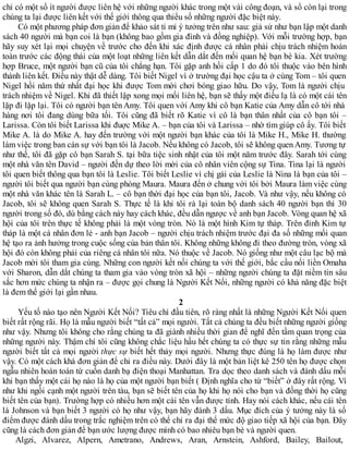 chỉ có một số ít người được liên hệ với những người khác trong một vài công đoạn, và số còn lại trong
chúng ta lại được liên kết với thế giới thông qua thiểu số những người đặc biệt này.
Có một phương pháp đơn giản để khảo sát tỉ mỉ ý tưởng trên như sau: giả sử như bạn lập một danh
sách 40 người mà bạn coi là bạn (không bao gồm gia đình và đồng nghiệp). Với mỗi trường hợp, bạn
hãy suy xét lại mọi chuyện về trước cho đến khi xác định được cá nhân phải chịu trách nhiệm hoàn
toàn trước các động thái của một loạt những liên kết dẫn dắt đến mối quan hệ bạn bè kia. Xét trường
hợp Bruce, một người bạn cũ của tôi chẳng hạn. Tôi gặp anh hồi cấp 1 do đó tôi thuộc vào bên hình
thành liên kết. Điều này thật dễ dàng. Tôi biết Nigel vì ở trường đại học cậu ta ở cùng Tom – tôi quen
Nigel hồi năm thứ nhất đại học khi được Tom mời chơi bóng giao hữu. Do vậy, Tom là người chịu
trách nhiệm về Nigel. Khi đã thiết lập xong mọi mối liên hệ, bạn sẽ thấy một điều lạ là có một cái tên
lặp đi lặp lại. Tôi có người bạn tên Amy. Tôi quen với Amy khi cô bạn Katie của Amy dẫn cô tới nhà
hàng nơi tôi đang dùng bữa tối. Tôi cũng đã biết rõ Katie vì cô là bạn thân nhất của cô bạn tôi –
Larissa. Còn tôi biết Larissa khi đuợc Mike A. – bạn của tôi và Larissa – nhờ tìm giúp cô ấy. Tôi biết
Mike A. là do Mike A. hay đến trường với một người bạn khác của tôi là Mike H., Mike H. thường
làm việc trong ban cán sự với bạn tôi là Jacob. Nếu không có Jacob, tôi sẽ không quen Amy. Tương tự
như thế, tôi đã gặp cô bạn Sarah S. tại bữa tiệc sinh nhật của tôi một năm trước đây. Sarah tới cùng
một nhà văn tên David – người đến dự theo lời mời của cô nhân viên cộng sự Tina. Tina lại là người
tôi quen biết thông qua bạn tôi là Leslie. Tôi biết Leslie vì chị gái của Leslie là Nina là bạn của tôi –
người tôi biết qua người bạn cùng phòng Maura. Maura đến ở chung với tôi bởi Maura làm việc cùng
một nhà văn khác tên là Sarah L. – cô bạn thời đại học của bạn tôi, Jacob. Và như vậy, nếu không có
Jacob, tôi sẽ không quen Sarah S. Thực tế là khi tôi rà lại toàn bộ danh sách 40 người bạn thì 30
người trong số đó, dù bằng cách này hay cách khác, đều dẫn ngược về anh bạn Jacob. Vòng quan hệ xã
hội của tôi trên thực tế không phải là một vòng tròn. Nó là một hình Kim tự tháp. Trên đỉnh Kim tự
tháp là một cá nhân đơn lẻ - anh bạn Jacob – người chịu trách nhiệm trước đại đa số những mối quan
hệ tạo ra ảnh hưởng trong cuộc sống của bản thân tôi. Không những không đi theo đường tròn, vòng xã
hội đó còn không phải của riêng cá nhân tôi nữa. Nó thuộc về Jacob. Nó giống như một câu lạc bộ mà
Jacob mời tôi tham gia cùng. Những con người kết nối chúng ta với thế giới, bắc cầu nối liền Omaha
với Sharon, dẫn dắt chúng ta tham gia vào vòng tròn xã hội – những người chúng ta đặt niềm tin sâu
sắc hơn mức chúng ta nhận ra – được gọi chung là Người Kết Nối, những người có khả năng đặc biệt
là đem thế giới lại gần nhau.
2
Yếu tố nào tạo nên Người Kết Nối? Tiêu chí đầu tiên, rõ ràng nhất là những Người Kết Nối quen
biết rất rộng rãi. Họ là mẫu người biết “tất cả” mọi người. Tất cả chúng ta đều biết những người giống
như vậy. Nhưng tôi không cho rằng chúng ta đã giành nhiều thời gian để nghĩ đến tầm quan trọng của
những người này. Thậm chí tôi cũng không chắc liệu hầu hết chúng ta có thực sự tin rằng những mẫu
người biết tất cả mọi người thực sự biết hết thảy mọi người. Nhưng thực đúng là họ làm được như
vậy. Có một cách khá đơn giản để chỉ ra điều này. Dưới đây là một bản liệt kê 250 tên họ được chọn
ngẫu nhiên hoàn toàn từ cuốn danh bạ điện thoại Manhattan. Tra dọc theo danh sách và đánh dấu mỗi
khi bạn thấy một cái họ nào là họ của một người bạn biết ( Định nghĩa cho từ “biết” ở đây rất rộng. Ví
như khi ngồi cạnh một người trên tàu, bạn sẽ biết tên của họ khi họ nói cho bạn và đồng thời họ cũng
biết tên của bạn). Trường hợp có nhiều hơn một cái tên vẫn được tính. Hay nói cách khác, nếu cái tên
là Johnson và bạn biết 3 người có họ như vậy, bạn hãy đánh 3 dấu. Mục đích của ý tưởng này là số
điểm được đánh dấu trong trắc nghiệm trên có thể chỉ ra đại thể mức độ giao tiếp xã hội của bạn. Đây
cũng là cách đơn giản để bạn ước lượng được mình có bao nhiêu bạn bè và người quen.
Algzi, Alvarez, Alpern, Ametrano, Andrews, Aran, Arnstein, Ashford, Bailey, Bailout,
 