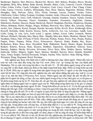 Bamberger, Baptists, Barr, Barrows, Baskerville, Bassiri, Bell, Bokese, Brandao, Bravo, Brooke,
Brightman, Billy, Blau, Bohen, Bohn, Borsuk, Brendle, Butler, Calle, Cantwell, Carrell, Chinlund,
Cirker, Cohen, Collas, Couch, Callegher, Calcaterra, Cook, Carey, Cassell, Chen, Chung, Clarke,
Cohn, Carton, Crowley, Curbelo, Dellamanna, Diaz, Dirar, Duncan, Dagostino, Delakas, Dillon,
Donaghey, Daly, Dawson, Edery, Ellis, Elloitt, Eastman, Lascon, Famous, Fermin, Fialco,
Finkilestein, Farber, Falkin, Feinman, Friedman, Gardner, Gelpi, Glascock, Grandfield, Greenbaum,
Greenwood, Gruber, Garil, Goff, Gladwell, Greenup, Gannon, Ganshaw, Garcia, Gennis, Gerald,
Gerick, Gilbert, Glassman, Glazer, Gomendio, Gonzalez, Greenstein, Guglielmo, Gurman,
Haberkorrn, Hoskins, Hussein, Hamm, Hardwick, Harrell, Hauptman, Hawkins, Henderson, Hayman,
Hibara, Hehmann, Herbst, Hedges, Hogan, Hoffman, Horowitz, Hsu, Huber, Ikir, Jaroschy, Johann,
Jacobs, Jara, Johnson, Kassel, Keegan, Kuroda, Kavanau, Keller, Kevill, Kiew, Kimbrough, Kline,
Kossoff, Kotzitzky, Kahn, Kiesler, Kosser, Korte, Leibowitz, Lin, Liu, Lowrance, Lundh, Laux,
Leifer, Leung, Le vine, Leiw, Lock wood, I. ogrono, Lohnes, Lowet, Laber, Leonardi, Marten,
McLean, Michaels, Miranda, Moy, Marin, Muir, Murphy, Mara don, Matos, Mendoza, Muraki, Neck,
Needham, Noboa, Null, O’Flynn, O’Neill, Orlowski, Perkins, Peiper, Pierre, Pons, Pruska, Paulino,
Popper, Potter, Purpura, Palma, Perez, Portocarrero, Punwasi, Rader, Rankin, Ray, Reyes,
Richardson, Ritter, Roos, Rose, Rosenfeld, Roth, Rutherford, Rustin, Ramos, Regan, Reisman,
Renkert, Roberts, Rowan, Rene, Rosario, Rothbart, Saperstein, Schoenbrod, Schwed, Sears,
Statosky, Sutphen, Sheehy, Silverton, Silverman, Silver Stein, Sklar, Slotkin, Speros, Stollman,
Sadowski, Schles, Shapiro, Sigdel, Snow, Spencer, Steinkol, Stewart, Stires, Stopnik, Stonehill,
Tayss, Tilney, Temple, Torfield,Townsend, Trimpin, Turchin, Villa, Vasillov, Voda, Waring, Weber,
Weinstein, Wang, Wegimont, Weed, Weishaus.
Trắc nghiệm này được tiến hành trên ít nhất là khoảng hơn chục nhóm người. Nhóm đầu tiên là
toàn bộ sinh viên năm đầu trong lớp học Văn minh Nhân loại tại trường đại học của thành phố
Manhattan. Tất cả sinh viên trong lớp đều ở vào độ tuổi 19 – 20. Rất nhiều người trong số họ mới di
cư sang Mỹ và đều thuộc nhóm gia đình có thu nhập trung bình hoặc thấp. Điểm số trung bình của lớp
đó là 20,96. Điều này có nghĩa là trung bình một người trong lớp biết 21 người có họ như trong danh
sách liệt kê trên. Tôi cũng đưa bản trắc nghiệm này cho một nhóm những nhà giáo dục sinh lý và các
viện sĩ tại một hội thảo ở Princeton, New Jersey. Nhóm người này đều thuộc độ tuổi 40 đến 50 và
phần lớn là người da trắng, có học vấn cao; nhiều người trong số họ có học hàm giáo sư và rất giàu có.
Số điểm trung bình của họ là 39. Tiếp theo đó, tôi gửi bản trắc nghiệm tới một nhóm mẫu chọn ra khá
ngẫu nhiên từ những người bạn và người quen của tôi. Phần đông trong nhóm này là ký giả và chuyên
viên đã ở vào khoảng gần hoặc ngoài 30 tuổi. Trung bình điểm số của họ là 41. Cả ba kết quả trên đều
không mấy bất ngờ. Sinh viên không có được vòng tròn quen biết rộng như của nhóm 40 tuổi. Điều này
chứng tỏ rằng giữa độ tuổi 20 và 40, số người ta quen biết đại khái sẽ tăng lên gấp đôi. Những người
có chuyên môn với thu nhập cao hơn sẽ quen biết rộng rãi hơn số người mới nhập cư, có mức thu nhập
thấp. Tất cả các nhóm đều có một sự sắp xếp theo thứ tự từ cao điểm nhất đến thấp điểm nhất. Tôi cho
rằng điều này cũng hoàn toàn dễ hiểu. Chắc chắn, những người kinh doanh bất động sản sẽ quen biết
rộng rãi hơn những tay hacker máy tính. Dù vậy, tâm điểm gây kinh ngạc là ở mức độ rộng rãi của quy
mô sắp xếp. Trong nhóm sinh viên đại học, số điểm thấp nhất là 2 và cao nhất là 95. Trong nhóm mẫu
chọn ngẫu nhiên, số điểm cận dưới là 9 và cận trên là 118. Ngay cả ở nhóm chuyên gia tham dự hội
thảo ở Princeton – nhóm người có mức tương đồng cao trong độ tuổi, trình độ học vấn và thu nhập –
trong đó gần như tất cả đều làm cùng nghề với nhau, phạm vi thứ tự cũng rất rộng. Số điểm thấp nhất là
16 và cao nhất là 108. Như tôi có nói, tôi đã đưa bài trắc nghiệm này cho khoảng 400 người. Trong số
đó có khoảng 25 người có điểm dưới 20, tám người có điểm trên 90, bốn người có điểm trên 100. Một
 