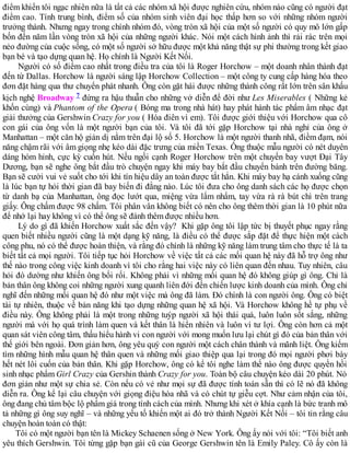 điểm khiến tôi ngạc nhiên nữa là tất cả các nhóm xã hội được nghiên cứu, nhóm nào cũng có người đạt
điểm cao. Tính trung bình, điểm số của nhóm sinh viên đại học thấp hơn so với những nhóm người
trưởng thành. Nhưng ngay trong chính nhóm đó, vòng tròn xã hội của một số người có quy mô lớn gấp
bốn đến năm lần vòng tròn xã hội của những người khác. Nói một cách hình ảnh thì rải rác trên mọi
nẻo đường của cuộc sống, có một số người sở hữu được một khả năng thật sự phi thường trong kết giao
bạn bè và tạo dựng quan hệ. Họ chính là Người Kết Nối.
Người có số điểm cao nhất trong điều tra của tôi là Roger Horchow – một doanh nhân thành đạt
đến từ Dallas. Horchow là người sáng lập Horchow Collection – một công ty cung cấp hàng hóa theo
đơn đặt hàng qua thư chuyển phát nhanh. Ông còn gặt hái được những thành công rất lớn trên sân khấu
kịch nghệ Broadway 7 đứng ra hậu thuẫn cho những vở diễn để đời như Les Miserables ( Những kẻ
khốn cùng) và Phantom of the Opera ( Bóng ma trong nhà hát) hay phát hành tác phẩm âm nhạc đạt
giải thưởng của Gershwin Crazy for you ( Hóa điên vì em). Tôi được giới thiệu với Horchow qua cô
con gái của ông vốn là một người bạn của tôi. Và tôi đã tới gặp Horchow tại nhà nghỉ của ông ở
Manhattan – một căn hộ giản dị nằm trên đại lộ số 5. Horchow là một người thanh nhã, điềm đạm, nói
năng chậm rãi với âm giọng nhẹ kéo dài đặc trưng của miền Texas. Ông thuộc mẫu người có nét duyên
dáng hóm hỉnh, cực kỳ cuốn hút. Nếu ngồi cạnh Roger Horchow trên một chuyến bay vượt Đại Tây
Dương, bạn sẽ nghe ông bắt đầu trò chuyện ngay khi máy bay bắt đầu chuyển bánh trên đường băng.
Bạn sẽ cười vui vẻ suốt cho tới khi tín hiệu dây an toàn được tắt hẳn. Khi máy bay hạ cánh xuống cũng
là lúc bạn tự hỏi thời gian đã bay biến đi đằng nào. Lúc tôi đưa cho ông danh sách các họ được chọn
từ danh bạ của Manhattan, ông đọc lướt qua, miệng vừa lẩm nhẩm, tay vừa rà rà bút chì trên trang
giấy. Ông chấm được 98 chấm. Tôi phân vân không biết có nên cho ông thêm thời gian là 10 phút nữa
để nhớ lại hay không vì có thể ông sẽ đánh thêm được nhiều hơn.
Lý do gì đã khiến Horchow xuất sắc đến vậy? Khi gặp ông tôi lập tức bị thuyết phục ngay rằng
quen biết nhiều người cũng là một dạng kỹ năng, là điều có thể được sắp đặt để thực hiện một cách
công phu, nó có thể được hoàn thiện, và rằng đó chính là những kỹ năng làm trung tâm cho thực tế là ta
biết tất cả mọi người. Tôi tiếp tục hỏi Horchow về việc tất cả các mối quan hệ này đã hỗ trợ ông như
thế nào trong công việc kinh doanh vì tôi cho rằng hai việc này có liên quan đến nhau. Tuy nhiên, câu
hỏi đó dường như khiến ông bối rối. Không phải vì những mối quan hệ đó không giúp gì ông. Chỉ là
bản thân ông không coi những người xung quanh liên đới đến chiến lược kinh doanh của mình. Ông chỉ
nghĩ đến những mối quan hệ đó như một việc mà ông đã làm. Đó chính là con người ông. Ông có biệt
tài tự nhiên, thuộc về bản năng khi tạo dựng những quan hệ xã hội. Và Horchow không hề tự phụ về
điều này. Ông không phải là một trong những tuýp người xã hội thái quá, luôn luôn sốt sắng, những
người mà với họ quá trình làm quen và kết thân là hiển nhiên và luôn vì tư lợi. Ông còn hơn cả một
quan sát viên công tâm, thấu hiểu hành vi con người với mong muốn lưu lại chút gì đó của bản thân với
thế giới bên ngoài. Đơn giản hơn, ông yêu quý con người một cách chân thành và mãnh liệt. Ông kiếm
tìm những hình mẫu quan hệ thân quen và những mối giao thiệp qua lại trong đó mọi người phơi bày
hết nét lôi cuốn của bản thân. Khi gặp Horchow, ông có kể tôi nghe làm thế nào ông được quyền hồi
sinh nhạc phẩm Girl Crazy của Gershin thành Crazy for you. Toàn bộ câu chuyện kéo dài 20 phút. Nó
đơn giản như một sự chia sẻ. Còn nếu có vẻ như mọi sự đã được tính toán sẵn thì có lẽ nó đã không
diễn ra. Ông kể lại câu chuyện với giọng điệu hòa nhã và có chút tự giễu cợt. Như cảm nhận của tôi,
ông đang chủ tâm bộc lộ phẩm giá trong tính cách của mình. Nhưng khi xét ở khía cạnh là bức tranh mô
tả những gì ông suy nghĩ – và những yếu tố khiến một ai đó trở thành Người Kết Nối – tôi tin rằng câu
chuyện hoàn toàn có thật:
Tôi có một người bạn tên là Mickey Schaenen sống ở New York. Ông ấy nói với tôi: “Tôi biết anh
yêu thích Gershwin. Tôi từng gặp bạn gái cũ của George Gershwin tên là Emily Paley. Cô ấy còn là
 