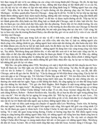 bởi thực trạng đổ nát và bị sao nhãng của các công viên trong thành phố Chicago. Do đó, bà tập hợp
những người yêu thiên nhiên, những nhà sử học, những nhà hoạt động xã hội thành phố và cả các bà,
các chị nội trợ lại với nhau và lập nên một nhóm vận động hành lang là “Những người bạn của công
viên”. Tiếp đến, bà lại được báo động về tuyến đường sắt địa phương chạy dọc bờ Nam của hồ
Michigan – từ khúc quanh phía Nam tới Chicago – đang sắp bị dỡ bỏ. Và thế là, bà lại tiếp tục tập hợp
thành nhóm những người hoài niệm tuyến đường, những nhà môi trường và những công dân thành phố
để lập ra nhóm “Phản đối kế hoạch bờ Nam” và đã bảo vệ được tuyến đường sắt đó. Tiếp tục bà lại
trở thành giám đốc điều hành của Hội đồng luật sư thành phố Chicago, một tổ chức luật tiến bộ. Sau
đó, bà tham gia vào chiến dịch đại biểu quốc hội địa phương. Trước khi rời bỏ chính trường, bà còn
đảm trách vị trí tổ chức các sự kiện đặc biệt cho vị thị trưởng da đen đầu tiên của Chicago là Harold
Washington. Rời bỏ công việc trong chính phủ, bà mở một gian hàng nhỏ tại chợ trời. Cuối cùng, bà
lại ra làm việc cho thị trưởng Richard Daley cho đến tận bây giờ với tư cách là Ủy viên về các vấn đề
văn hóa của Chicago.
Nếu chúng ta lược qua trang lịch sử này và để ý tính toán, con số những lĩnh vực mà Lois
Weisberg tham gia đã lên tới 8, bao gồm: các diễn viên, nhà văn, bác sĩ, luật sư, những người yêu
thích công viên, những chính trị gia, những người hoài niệm một dải đường sắt, dân buôn chợ trời. Khi
tôi khẩn khoản yêu cầu bà tự liệt kê một danh sách, bà đã thêm vào hai tiểu văn hóa nữa là kiến trúc
sư, và những người kinh doanh hiếu khách – những người bà đang làm việc cùng trong công việc hiện
tại. Tuy nhiên, Weisberg đang quá khiêm tốn, vì nếu một khi xem xét tỉ mỉ hơn cuộc sống của bà, ta
chắc chắn có thể chia nhỏ những tiểu văn hóa bà tham gia thành 15 hay thậm chí 20. Dầu vậy, những
nhóm tiểu văn hóa ấy không phải là những thế giới tách biệt. Vậy nên đặc điểm chính ở những Người
Kết Nối là khi dấn thân mình vào nhiều những thế giới khác nhau đến vậy, họ lại tạo ra hiệu ứng liên
kết những thế giới đó lại với nhau.
Một lần, vào giữa những năm 1950, Weisberg với một ý thích bất chợt đã bắt chuyến tàu tới New
York để tham dự vào Hội nghị các tiểu thuyết gia khoa học viễn tưởng. Tại đây, bà đã gặp một cây
viết trẻ tên là Arthur C. Clarke. Clarke đã rất ấn tượng với Weisberg, do vậy, sau đó, khi đến
Chicago, anh ta đã gọi cho bà. Bà kể lại: “Cậu ấy đang gọi từ bốt điện thoại công cộng. Cậu ấy hỏi tôi
xem nên gặp ai tại Chicago này. Tôi liền bảo Clarke hãy qua nhà tôi”. Với âm điệu trầm, hơi bẳn và
khàn khàn do nicotine từ thuốc lá bà dùng trong mười năm qua, bà dừng lại nửa chừng câu nói, tự
thưởng cho mình một hơi ngắn. Ngay cả khi không hút thuốc, bà cũng ngừng lại cứ như thể đang luyện
tập cho những lúc hút thuốc. “Tôi gọi cho Bob Hughes. Bob Hughes là một trong những người tham
gia viết bài cho tôi ngày trước”. Bà dừng lại rồi tiếp: “Tôi nói: Anh có biết ở Chicago này có ai hứng
thú tiếp chuyện với Arthur Clarke không? Anh ta đáp: Ồ có chứ, Issac Asimov đang đây đấy. Và cả
anh chàng Robert, Robert – Robert Heinlein nữa. Sau đấy, tất cả bọn họ đều tới ngồi trong phòng làm
việc của tôi”. Nói tới đây bà lại ngừng lời trong chốc lát. “Rồi họ lại gọi cho tôi và nói: Lois…Tôi
không thể nhớ được những từ họ dùng. Họ có nói một điều gì đó về tôi, hình như là về chuyện làm thế
nào mà tôi lại trở thành một mẫu người quy tụ được những người khác lại với nhau”.
Đây là một vài khía cạnh trong câu chuyện về nguyên mẫu Lois Weisberg. Trước tiên, bà hướng
đến mọi người, hướng đến một số người bên ngoài cuộc sống, bên ngoài thế giới của riêng mình. Có
lúc, bà đã tham gia quản lý đoàn kịch. Còn Arthur Clarke là một nhà văn viết truyện khoa học viễn
tưởng. Và ở mức độ quan trọng tương đương, Clarke sẽ hưởng ứng theo bà. Rất nhiều người trong
chúng ta cũng hướng đến những người khác biệt, tới những người nổi tiếng hơn hay thành công hơn ta
nhưng những cử chỉ đó không phải luôn luôn được hưởng ứng, đáp lại. Do vậy mới có chuyện khi
Arthur Clarke đến Chicago và mong muốn được kết nối và làm quen với những người khác, Weisberg
đã dẫn tới Issac Asimov. Bà có biện minh rằng thật may mắn khi Issac Asimov đang ở Chicago. Tuy
 