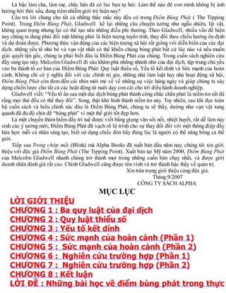 Là bậc làm cha, làm mẹ, chắc hẳn đã có lúc bạn tự hỏi: Làm thế nào để con mình không bị ảnh
hưởng bởi thói xấu, đang tiêm nhiễm giới trẻ hiện nay?
Câu trả lời chung cho tất cả những thắc mắc này đều có trong Điểm Bùng Phát ( The Tipping
Point). Trong Điểm Bùng Phát, Gladwell kể lại những câu chuyện tưởng như ngẫu nhiên, lặt vặt,
không quan trọng nhưng lại có thể tạo nên những điều phi thường. Theo Gladwell, nhiều vấn đề hiện
nay chúng ta đang phải đối mặt không phải là hiện tượng tuyến tính, thay đổi theo chiều hướng ổn định
và dự đoán được. Phương thức vận động của các hiện tượng xã hội rất giống với diễn biến của các đại
dịch: những yếu tố nhỏ bé và vụn vặt nhất có thể khiến chúng bùng phát bất cứ lúc nào và nếu muốn
giải quyết tận gốc, chúng ta phải biết đâu là Điểm Bùng Phát của chúng. Trong cuốn sách nghiên cứu
đầy sáng tạo này, Malcolm Gladwell đi sâu khám phá những nhánh nhỏ của đại dịch, tập trung chủ yếu
vào ba thành tố cơ bản của Điểm Bùng Phát: Quy luật thiểu số, Yếu tố kết dính và Sức mạnh của hoàn
cảnh. Không chỉ có ý nghĩa đối với các chính trị gia, những nhà làm luật hay nhà hoạt động xã hội,
Điểm Bùng Phát còn đem đến cái nhìn mới mẻ về về những sự việc hàng ngày và giúp chúng ta xây
dựng chiến lược cho tất cả các hoặt động từ nuôi dạy con cái cho tới điều hành doanh nghiệp.
Gladwell viết: “Yếu tố ẩn sau một đại dịch bùng phát thành công chắc chắn phải là niềm tin sắt đá
rằng mọi thứ đều có thể thay đổi”. Song, thật khó hình thành niềm tin này. Tuy nhiên, sau khi đọc toàn
bộ cuốn sách và hiểu chính xác đâu là Điểm Bùng Phát, chúng ta sẽ thấy, dường như vạn vật xung
quanh đã đủ độ chín để “bùng phát” vì một thế giới tốt đẹp hơn.
Là một chuyến thám hiểm đầy trí tuệ được viết bằng giọng văn sôi nổi, nhiệt huyết, rất dễ làm nảy
sinh các ý tưởng mới, Điểm Bùng Phát đã vạch rõ lộ trình cho sự thay đổi đối với một thông điệp đầy
hứa hẹn: mỗi cá nhân sáng tạo, biết sử dụng chiếc đòn bẩy đúng lúc là người có thể nâng bổng cả thế
giới.
Tiếp sau Trong chớp mắt (Blink) mà Alpha Books đã xuất bản đầu năm nay, chúng tôi xin giới
thiệu với độc giả Điểm Bùng Phát (The Tipping Point). Xuất bản tại Mỹ năm 2000, Điểm Bùng Phát
của Malcolm Gladwell nhanh chóng trở thành mọt trong những cuốn bán chạy nhất, và được giới
doanh nhân đánh giá rất cao. Chính Gladwell cũng được tôn vinh và trở thành bậc thầy về quản trị.
Xin trân trọng giới thiệu cùng độc giả.
Tháng 9/2007
CÔNG TY SÁCH ALPHA
MỤC LỤC
LỜI GIỚI THIỆU
CHƯƠNG 1 : Ba quy luật của đại dịch
CHƯƠNG 2 : Quy luật thiểu số
CHƯƠNG 3 : Yếu tố kết dính
CHƯƠNG 4 : Sức mạnh của hoàn cảnh (Phần 1)
CHƯƠNG 5 : Sức mạnh của hoàn cảnh (Phần 2)
CHƯƠNG 6 : Nghiên cứu trường hợp (Phần 1)
CHƯƠNG 7 : Nghiên cứu trường hợp (Phần 2)
CHƯƠNG 8 : Kết luận
LỜI ĐỀ : Những bài học về điểm bùng phát trong thực
 